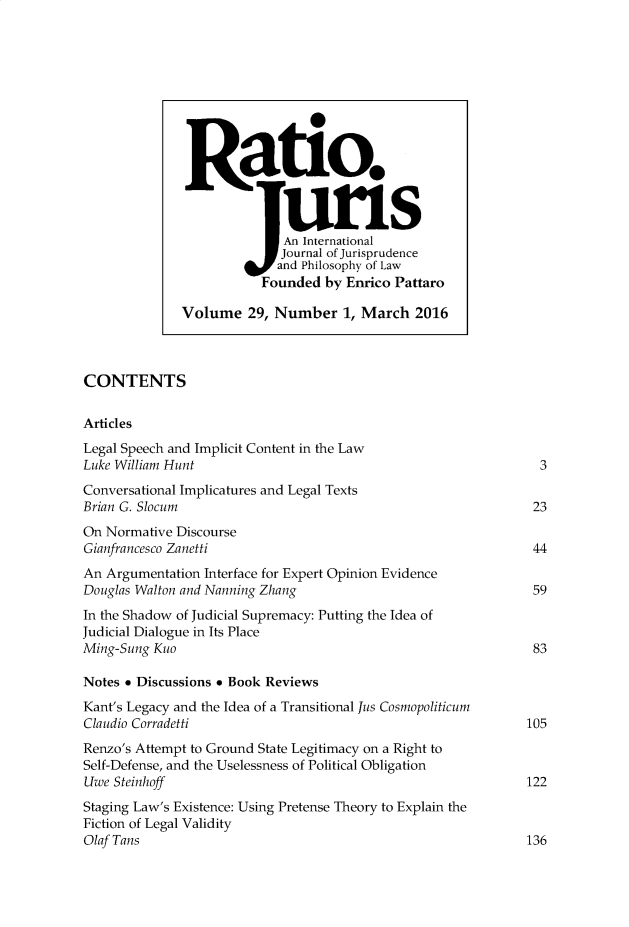 handle is hein.journals/raju29 and id is 1 raw text is: 























CONTENTS

Articles
Legal Speech and Implicit Content in the Law
Luke William Hunt                                                 3
Conversational Implicatures and Legal Texts
Brian G. Slocum                                                  23
On Normative  Discourse
Gianfrancesco Zanetti                                            44
An Argumentation  Interface for Expert Opinion Evidence
Douglas Walton and Nanning Zhang                                 59
In the Shadow of Judicial Supremacy: Putting the Idea of
Judicial Dialogue in Its Place
Ming-Sung Kuo                                                    83

Notes * Discussions * Book Reviews
Kant's Legacy and the Idea of a Transitional Jus Cosmopoliticum
Claudio Corradetti                                              105
Renzo's Attempt to Ground State Legitimacy on a Right to
Self-Defense, and the Uselessness of Political Obligation
Uwe Steinhoff                                                   122
Staging Law's Existence: Using Pretense Theory to Explain the
Fiction of Legal Validity
Olaf Tans                                                       136


Ra t io.


               An International
               Journal of Jurisprudence
               and Philosophy of Law
            Founded  by Enrico Pattaro

Volume 29,   Number 1, March 2016


