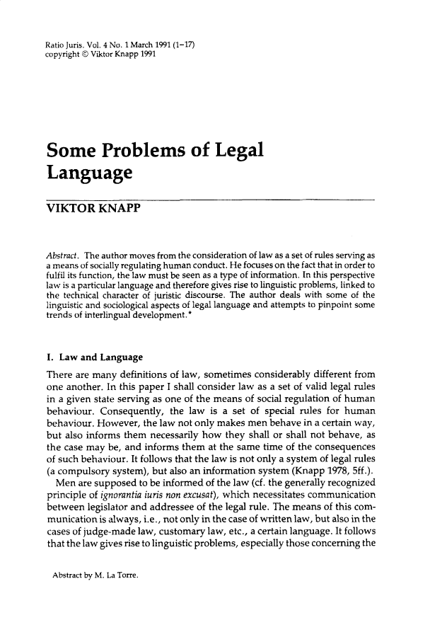 handle is hein.journals/raju4 and id is 1 raw text is: 


Ratio Juris. Vol. 4 No. 1 March 1991 (1-17)
copyright © Viktor Knapp 1991








Some Problems of Legal

Language


VIKTOR KNAPP



Abstract. The author moves from the consideration of law as a set of rules serving as
a means of socially regulating human conduct. He focuses on the fact that in order to
fulfil its function, the law must be seen as a type of information. In this perspective
law is a particular language and therefore gives rise to linguistic problems, linked to
the technical character of juristic discourse. The author deals with some of the
linguistic and sociological aspects of legal language and attempts to pinpoint some
trends of interlingual development.*



I. Law and Language
There are many definitions of law, sometimes considerably different from
one another. In this paper I shall consider law as a set of valid legal rules
in a given state serving as one of the means of social regulation of human
behaviour. Consequently, the law is a set of special rules for human
behaviour. However, the law not only makes men behave in a certain way,
but also informs them necessarily how they shall or shall not behave, as
the case may be, and informs them at the same time of the consequences
of such behaviour. It follows that the law is not only a system of legal rules
(a compulsory system), but also an information system (Knapp 1978, 5ff.).
  Men are supposed to be informed of the law (cf. the generally recognized
principle of ignorantia iuris non excusat), which necessitates communication
between legislator and addressee of the legal rule. The means of this com-
munication is always, i.e., not only in the case of written law, but also in the
cases of judge-made law, customary law, etc., a certain language. It follows
that the law gives rise to linguistic problems, especially those concerning the


Abstract by M. La Torre.


