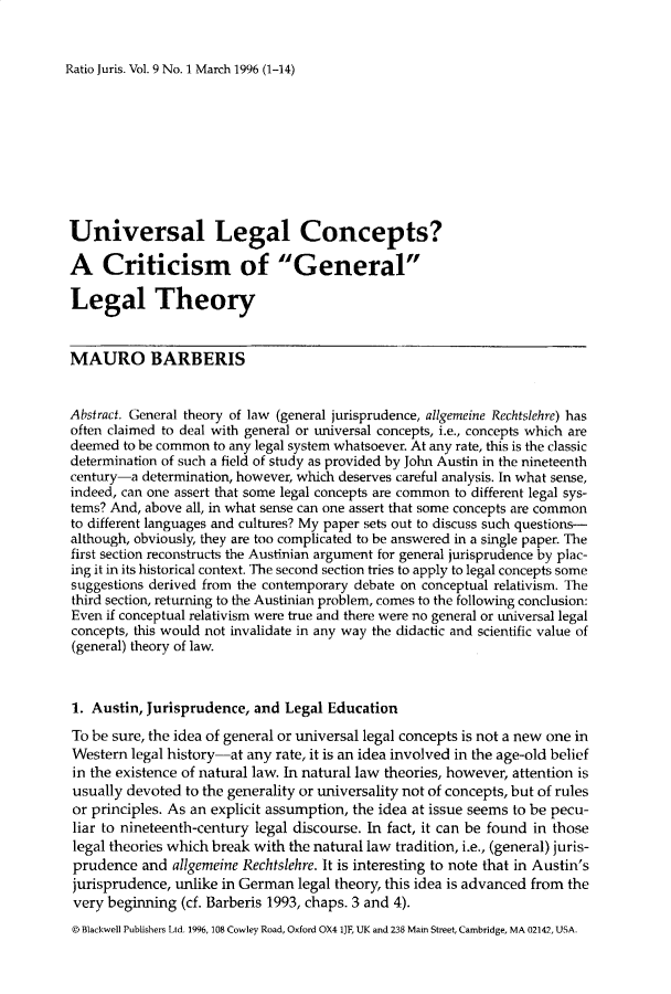 handle is hein.journals/raju9 and id is 1 raw text is: 


Ratio Juris. Vol. 9 No. 1 March 1996 (1-14)


Universal Legal Concepts?

A Criticism of General

Legal Theory


MAURO BARBERIS


Abstract. General theory of law (general jurisprudence, allgemeine Rechtslehre) has
often claimed to deal with general or universal concepts, i.e., concepts which are
deemed to be common to any legal system whatsoever. At any rate, this is the classic
determination of such a field of study as provided by John Austin in the nineteenth
century-a determination, however, which deserves careful analysis. In what sense,
indeed, can one assert that some legal concepts are common to different legal sys-
tems? And, above all, in what sense can one assert that some concepts are common
to different languages and cultures? My paper sets out to discuss such questions-
although, obviously, they are too complicated to be answered in a single paper. The
first section reconstructs the Austinian argument for general jurisprudence by plac-
ing it in its historical context. The second section tries to apply to legal concepts some
suggestions derived from the contemporary debate on conceptual relativism. The
third section, returning to the Austinian problem, comes to the following conclusion:
Even if conceptual relativism were true and there were no general or universal legal
concepts, this would not invalidate in any way the didactic and scientific value of
(general) theory of law.



1. Austin, Jurisprudence, and Legal Education

To be sure, the idea of general or universal legal concepts is not a new one in
Western legal history-at any rate, it is an idea involved in the age-old belief
in the existence of natural law. In natural law theories, however, attention is
usually devoted to the generality or universality not of concepts, but of rules
or principles. As an explicit assumption, the idea at issue seems to be pecu-
liar to nineteenth-century legal discourse. In fact, it can be found in those
legal theories which break with the natural law tradition, i.e., (general) juris-
prudence and allgemeine Rechtslehre. It is interesting to note that in Austin's
jurisprudence, unlike in German legal theory, this idea is advanced from the
very beginning (cf. Barberis 1993, chaps. 3 and 4).
© Blackwell Publishers Ltd. 1996, 108 Cowley Road, Oxford OX4 1JF, UK and 238 Main Street, Cambridge, MA 02142, USA.


