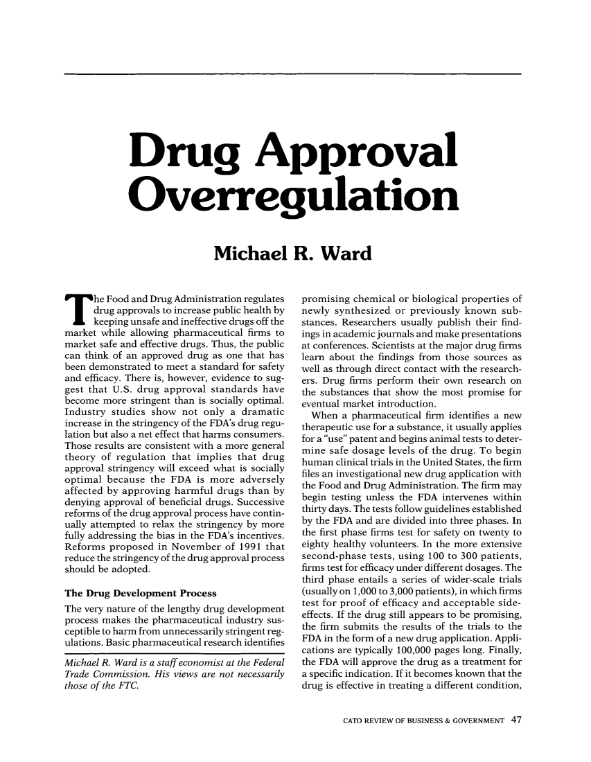 handle is hein.journals/rcatorbg15 and id is 249 raw text is: Drug Approval
Overregulation
Michael R. Ward

The Food and Drug Administration regulates
drug approvals to increase public health by
keeping unsafe and ineffective drugs off the
market while allowing pharmaceutical firms to
market safe and effective drugs. Thus, the public
can think of an approved drug as one that has
been demonstrated to meet a standard for safety
and efficacy. There is, however, evidence to sug-
gest that U.S. drug approval standards have
become more stringent than is socially optimal.
Industry studies show not only a dramatic
increase in the stringency of the FDA's drug regu-
lation but also a net effect that harms consumers.
Those results are consistent with a more general
theory of regulation that implies that drug
approval stringency will exceed what is socially
optimal because the FDA is more adversely
affected by approving harmful drugs than by
denying approval of beneficial drugs. Successive
reforms of the drug approval process have contin-
ually attempted to relax the stringency by more
fully addressing the bias in the FDA's incentives.
Reforms proposed in November of 1991 that
reduce the stringency of the drug approval process
should be adopted.
The Drug Development Process
The very nature of the lengthy drug development
process makes the pharmaceutical industry sus-
ceptible to harm from unnecessarily stringent reg-
ulations. Basic pharmaceutical research identifies
Michael R. Ward is a staff economist at the Federal
Trade Commission. His views are not necessarily
those of the FTC.

promising chemical or biological properties of
newly synthesized or previously known sub-
stances. Researchers usually publish their find-
ings in academic journals and make presentations
at conferences. Scientists at the major drug firms
learn about the findings from those sources as
well as through direct contact with the research-
ers. Drug firms perform their own research on
the substances that show the most promise for
eventual market introduction.
When a pharmaceutical firm identifies a new
therapeutic use for a substance, it usually applies
for a use patent and begins animal tests to deter-
mine safe dosage levels of the drug. To begin
human clinical trials in the United States, the firm
files an investigational new drug application with
the Food and Drug Administration. The firm may
begin testing unless the FDA intervenes within
thirty days. The tests follow guidelines established
by the FDA and are divided into three phases. In
the first phase firms test for safety on twenty to
eighty healthy volunteers. In the more extensive
second-phase tests, using 100 to 300 patients,
firms test for efficacy under different dosages. The
third phase entails a series of wider-scale trials
(usually on 1,000 to 3,000 patients), in which firms
test for proof of efficacy and acceptable side-
effects. If the drug still appears to be promising,
the firm submits the results of the trials to the
FDA in the form of a new drug application. Appli-
cations are typically 100,000 pages long. Finally,
the FDA will approve the drug as a treatment for
a specific indication. If it becomes known that the
drug is effective in treating a different condition,
CATO REVIEW OF BUSINESS & GOVERNMENT 47


