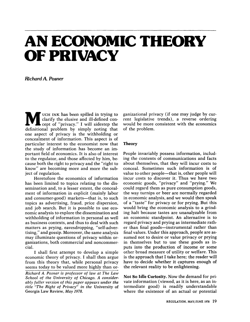 handle is hein.journals/rcatorbg2 and id is 131 raw text is: AN ECONOMIC THEORY
OF PRIVACY
Richard A Posner

MUCH INK has been spilled in trying to
clarify the elusive and ill-defined con-
cept of privacy. I will sidestep the
definitional problem by simply noting that
one aspect of privacy is the withholding or
concealment of information. This aspect is of
particular interest to the economist now that
the study of information has become an im-
portant field of economics. It is also of interest
to the regulator, and those affected by him, be-
cause both the right to privacy and the right to
know are becoming more and more the sub-
ject of regulation.
Heretofore the economics of information
has been limited to topics relating to the dis-
semination and, to a lesser extent, the conceal-
ment of information in explicit (mainly labor
and consumer-good) markets-that is, to such
topics as advertising, fraud, price dispersion,
and job search. But it is possible to use eco-
nomic analysis to explore the dissemination and
withholding of information in personal as well
as business contexts, and thus to deal with such
matters as prying, eavesdropping, self-adver-
tising, and gossip. Moreover, the same analysis
may illuminate questions of privacy within or-
ganizations, both commercial and noncommer-
cial.
I shall first attempt to develop a simple
economic theory of privacy. I shall then argue
from this theory that, while personal privacy
seems today to be valued more highly than or-
Richard A. Posner is professor of law at The Law
School of the University of Chicago. A consider-
ably fuller version of this paper appears under the
title The Right of Privacy in the University of
Georgia Law Review, May 1978.

ganizational privacy (if one may judge by cur-
rent legislative trends), a reverse ordering
would be more consistent with the economics
of the problem.
Theory
People invariably possess information, includ-
ing the contents of communications and facts
about themselves, that they will incur costs to
conceal. Sometimes such information is of
value to other people-that is, other people will
incur costs to discover it. Thus we have two
economic goods, privacy and prying. We
could regard them as pure consumption goods,
the way turnips or beer are normally regarded
in economic analysis, and we would then speak
of a taste for privacy or for prying. But this
would bring the economic analysis to a grind-
ing halt because tastes are unanalyzable from
an economic standpoint. An alternative is to
regard privacy and prying as intermediate rath-
er than final goods-instrumental rather than
final values. Under this approach, people are as-
sumed not to desire or value privacy or prying
in themselves but to use these goods as in-
puts into the production of income or some
other broad measure of utility or welfare. This
is the approach that I take here; the reader will
have to decide whether it captures enough of
the relevant reality to be enlightening.
Not So Idle Curiosity. Now the demand for pri-
vate information (viewed, as it is here, as an in-
termediate good) is readily understandable
where the existence of an actual or potential

REGULATION, MAY/JUNE 1978 19


