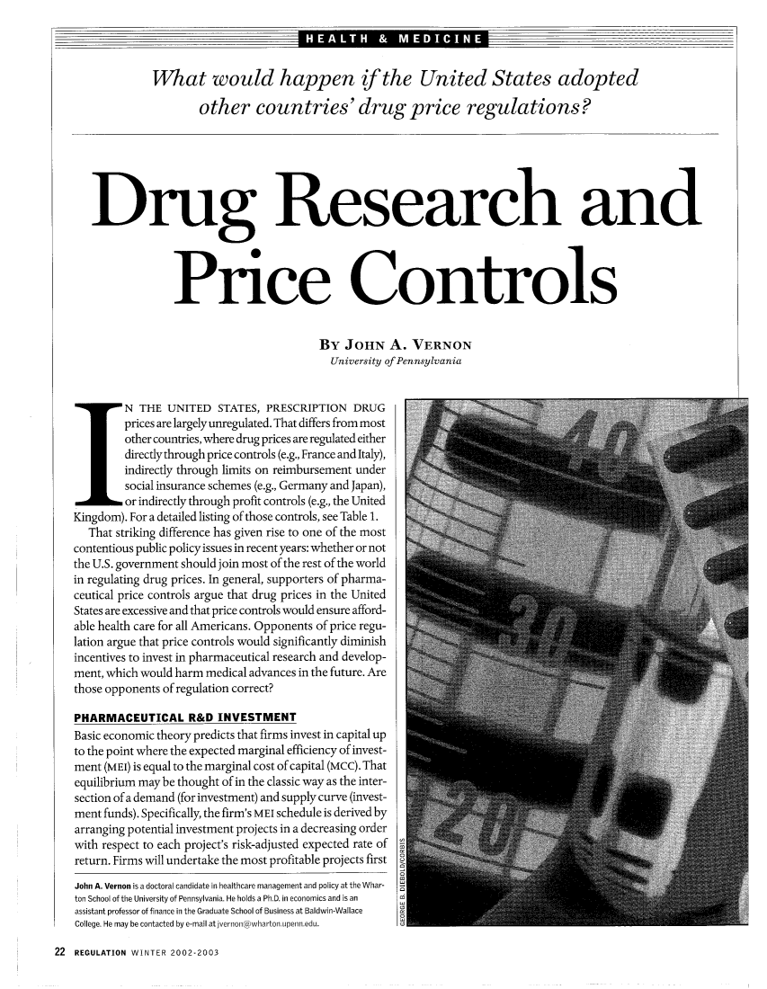 handle is hein.journals/rcatorbg25 and id is 248 raw text is: What would happen if the United States adopted
other countries' drug price regulations?
Drug Research and
Price Controls
BY JOHN A. VERNON
University of Pennsylvania
N THE UNITED STATES, PRESCRIPTION DRUG
prices are largely unregulated. That differs from most
other countries, where drug prices are regulated either
directly through price controls (e.g., France and Italy),
indirectly through limits on reimbursement under
social insurance schemes (e.g., Germany and Japan)
or indirectly through profit controls (e.g., the United
Kingdom). For a detailed listing of those controls, see Table 1.
That striking difference has given rise to one of the most
contentious public policy issues in recent years: whether or not
the U.S. government should join most of the rest of the world
in regulating drug prices. In general, supporters of pharma-
ceutical price controls argue that drug prices in the United
States are excessive and that price controls would ensure afford-
able health care for all Americans. Opponents of price regu-
lation argue that price controls would significantly diminish
incentives to invest in pharmaceutical research and develop-
ment, which would harm medical advances in the future. Are
those opponents of regulation correct?
PHARMACEUTICAL R&D INVESTMENT
Basic economic theory predicts that firms invest in capital up
to the point where the expected marginal efficiency of invest-
ment (MEI) is equal to the marginal cost of capital (MCC). That
equilibrium may be thought of in the classic way as the inter-
section of a demand (for investment) and supply curve (invest-
ment funds). Specifically, the firm's MEI schedule is derived by
arranging potential investment projects in a decreasing order
with respect to each project's risk-adjusted expected rate of
return. Firms will undertake the most profitable projects first
John A. Vernon is a doctoral candidate in healthcare management and policy at the Whar- 9
ton School of the University of Pennsylvania. He holds a Ph.D. in economics and is an
assistant professor of finance in the Graduate School of Business at Baldwin-Wallace
College. He may be contacted by e-mail atjvernon @whartoi.upeiin.edu.

22 REGULATION WINTER 2002-2003



