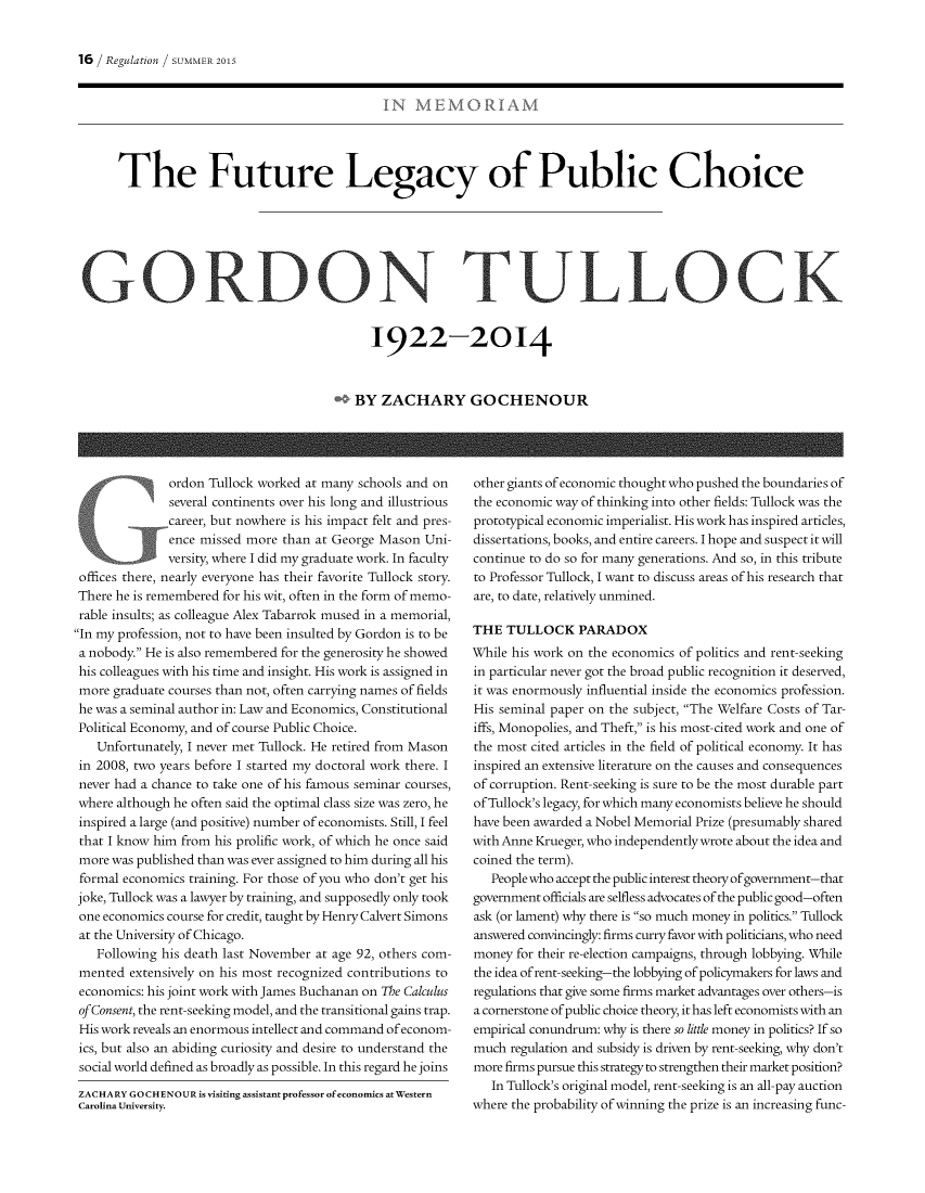 handle is hein.journals/rcatorbg38 and id is 79 raw text is: 16 / Regulation / SUMMER 2015     The Future Legacy of Public ChoiceGORDON TUL LOCK                                           1922-2014                                         BY ZACHARY GOCHENOUR              ordon Tullock worked at many schools and on              several continents over his long and illustrious              career, but nowhere is his impact felt and pres-              ence missed more than at George Mason Uni-              versity, where I did my graduate work. In faculty offices there, nearly everyone has their favorite Tullock story. There he is remembered for his wit, often in the form of memo- rable insults; as colleague Alex Tabarrok mused in a memorial,In my profession, not to have been insulted by Gordon is to bea nobody. He is also remembered for the generosity he showedhis colleagues with his time and insight. His work is assigned inmore graduate courses than not, often carrying names of fieldshe was a seminal author in: Law and Economics, ConstitutionalPolitical Economy, and of course Public Choice.   Unfortunately, I never met Tullock. He retired from Mason in 2008, two years before I started my doctoral work there. I never had a chance to take one of his famous seminar courses, where although he often said the optimal class size was zero, he inspired a large (and positive) number of economists. Still, I feel that I know him from his prolific work, of which he once said more was published than was ever assigned to him during all his formal economics training. For those of you who don't get his joke, Tullock was a lawyer by training, and supposedly only took one economics course for credit, taught by Henry Calvert Simons at the University of Chicago.   Following his death last November at age 92, others com- mented extensively on his most recognized contributions to economics: his joint work with James Buchanan on The Calculus of Consent, the rent-seeking model, and the transitional gains trap. His work reveals an enormous intellect and command of econom- ics, but also an abiding curiosity and desire to understand the social world defined as broadly as possible. In this regard he joins ZACHARY GO CHENOUR is visiting assistant professor of economics at Western Carolina University.other giants of economic thought who pushed the boundaries ofthe economic way of thinking into other fields: Tullock was theprototypical economic imperialist. His work has inspired articles,dissertations, books, and entire careers. I hope and suspect it willcontinue to do so for many generations. And so, in this tributeto Professor Tullock, I want to discuss areas of his research thatare, to date, relatively unmined.THE TULLOCK PARADOXWhile his work on the economics of politics and rent-seekingin particular never got the broad public recognition it deserved,it was enormously influential inside the economics profession.His seminal paper on the subject, The Welfare Costs of Tar-iffs, Monopolies, and Theft, is his most-cited work and one ofthe most cited articles in the field of political economy. It hasinspired an extensive literature on the causes and consequencesof corruption. Rent-seeking is sure to be the most durable partofTullock's legacy, for which many economists believe he shouldhave been awarded a Nobel Memorial Prize (presumably sharedwith Anne Krueger, who independently wrote about the idea andcoined the term).   People who accept the public interest theory of government-thatgovernment officials are selfless advocates of the public good-oftenask (or lament) why there is so much money in politics. Tullockanswered convincingly: firms curry favor with politicians, who needmoney for their re-election campaigns, through lobbying. Whilethe idea of rent-seeking-the lobbying of policymakers for laws andregulations that give some firms market advantages over others-isa cornerstone of public choice theory, it has left economists with anempirical conundrum: why is there so little money in politics? If somuch regulation and subsidy is driven by rent-seeking, why don'tmore firms pursue this strategy to strengthen their market position?   In Tullock's original model, rent-seeking is an all-pay auctionwhere the probability of winning the prize is an increasing func-
