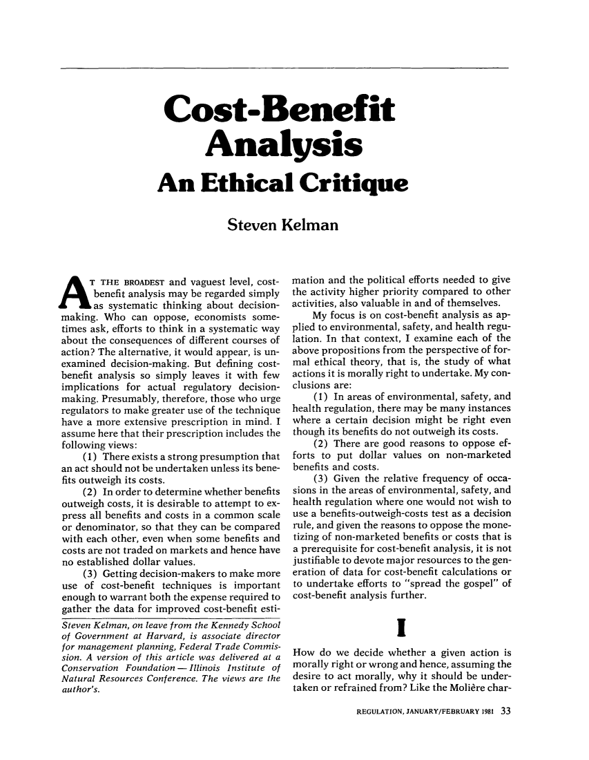 handle is hein.journals/rcatorbg5 and id is 35 raw text is: Cost-Benefit
Analysis
An Ethical Critique
Steven Kelman

A T THE BROADEST and vaguest level, cost-
benefit analysis may be regarded simply
as systematic thinking about decision-
making. Who can oppose, economists some-
times ask, efforts to think in a systematic way
about the consequences of different courses of
action? The alternative, it would appear, is un-
examined decision-making. But defining cost-
benefit analysis so simply leaves it with few
implications for actual regulatory decision-
making. Presumably, therefore, those who urge
regulators to make greater use of the technique
have a more extensive prescription in mind. I
assume here that their prescription includes the
following views:
(1) There exists a strong presumption that
an act should not be undertaken unless its bene-
fits outweigh its costs.
(2) In order to determine whether benefits
outweigh costs, it is desirable to attempt to ex-
press all benefits and costs in a common scale
or denominator, so that they can be compared
with each other, even when some benefits and
costs are not traded on markets and hence have
no established dollar values.
(3) Getting decision-makers to make more
use of cost-benefit techniques is important
enough to warrant both the expense required to
gather the data for improved cost-benefit esti-
Steven Kelman, on leave from the Kennedy School
of Government at Harvard, is associate director
for management planning, Federal Trade Commis-
sion. A version of this article was delivered at a
Conservation Foundation - Illinois Institute of
Natural Resources Conference. The views are the
author's.

mation and the political efforts needed to give
the activity higher priority compared to other
activities, also valuable in and of themselves.
My focus is on cost-benefit analysis as ap-
plied to environmental, safety, and health regu-
lation. In that context, I examine each of the
above propositions from the perspective of for-
mal ethical theory, that is, the study of what
actions it is morally right to undertake. My con-
clusions are:
(1) In areas of environmental, safety, and
health regulation, there may be many instances
where a certain decision might be right even
though its benefits do not outweigh its costs.
(2) There are good reasons to oppose ef-
forts to put dollar values on non-marketed
benefits and costs.
(3) Given the relative frequency of occa-
sions in the areas of environmental, safety, and
health regulation where one would not wish to
use a benefits-outweigh-costs test as a decision
rule, and given the reasons to oppose the mone-
tizing of non-marketed benefits or costs that is
a prerequisite for cost-benefit analysis, it is not
justifiable to devote major resources to the gen-
eration of data for cost-benefit calculations or
to undertake efforts to spread the gospel of
cost-benefit analysis further.
I
How do we decide whether a given action is
morally right or wrong and hence, assuming the
desire to act morally, why it should be under-
taken or refrained from? Like the Moliere char-

REGULATION, JANUARY/FEBRUARY 1981 33


