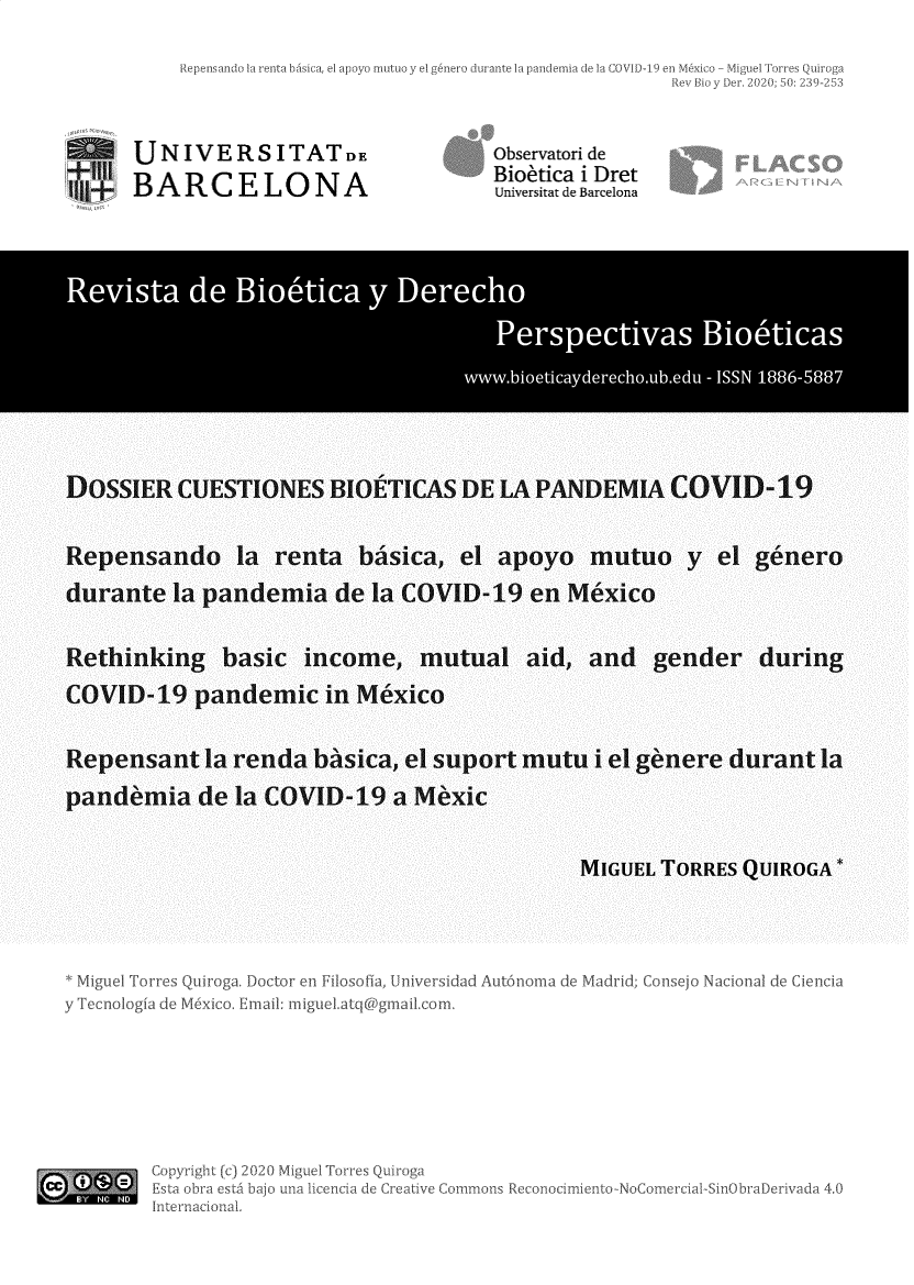 handle is hein.journals/rebiod50 and id is 241 raw text is: 




UNIVERSITATDE
BARCELONA


Observatori de
Bioetica i Dret
Universitat de Barcelona


        Revst de Bi ep3c y                     6rc

                              ww .ieiadrco-d - I SS N 1886588




DOSSIER CUESTIONES BlOETICAS DE LA PANDEMIA COVID-19


Repensando la renta balsica, el apoyo mutuo y ci genero
durante la pandemia de la COVID-19 en Mexico

Rethinking basic income, mutual aid, and gender during
COVID-19 pandemic in Mexico

Repensant la renda ba'sica, el suport mutu i el ge'nere durant la
pande'mia de la COVID-19 a Me'xic


MIGUEL TORRES QUIROGA *


Mi uci k Ku ~o o t r ni


Un vsidad ut


'Ia Mdrc seo Nac iae C ci


y Tecnologfa de






cc
Copn]


ail: nigue'.atq gmaitcom,


2) li


Reconocmiento-NoCome -


