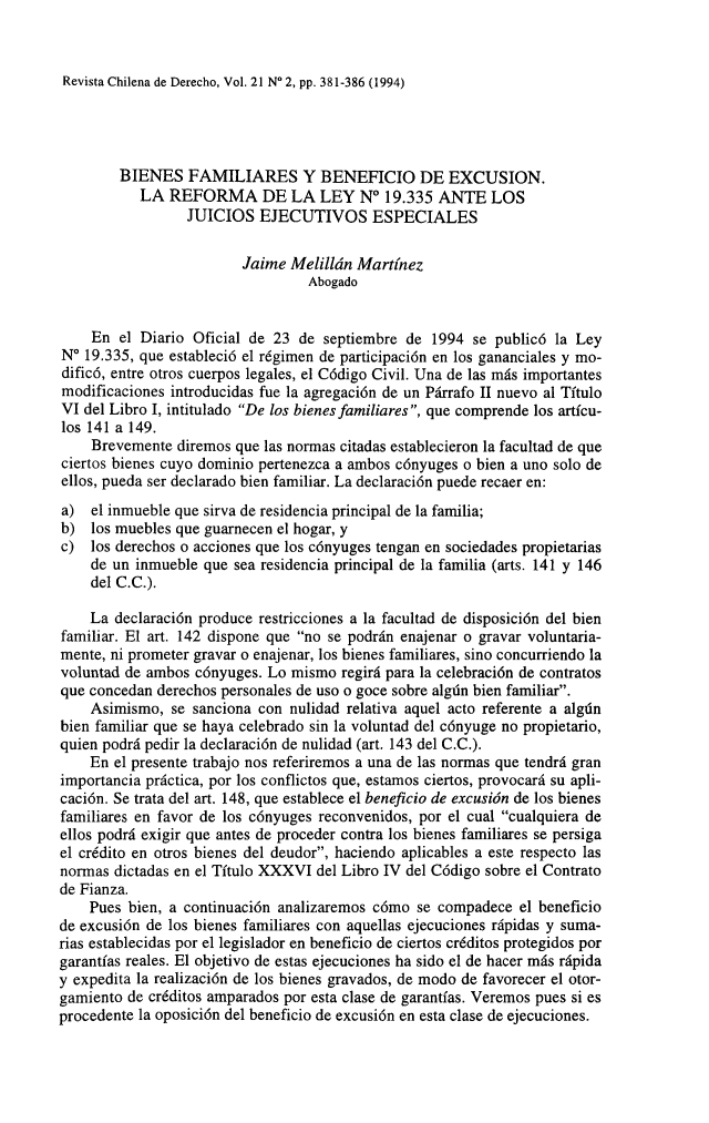 handle is hein.journals/rechilde21 and id is 389 raw text is: 


Revista Chilena de Derecho, Vol. 21 N' 2, pp. 381-386 (1994)


        BIENES FAMILIARES Y BENEFICIO DE EXCUSION.
           LA REFORMA DE LA LEY No 19.335 ANTE LOS
                 JUICIOS EJECUTIVOS ESPECIALES

                         Jaime Melillán Martínez
                                  Abogado


    En el Diario Oficial de 23 de septiembre de 1994 se publicó la Ley
N   19.335, que estableció el régimen de participación en los gananciales y mo-
dificó, entre otros cuerpos legales, el Código Civil. Una de las más importantes
modificaciones introducidas fue la agregación de un Párrafo II nuevo al Título
VI del Libro I, intitulado De los bienes familiares, que comprende los artícu-
los 141 a 149.
    Brevemente diremos que las normas citadas establecieron la facultad de que
ciertos bienes cuyo dominio pertenezca a ambos cónyuges o bien a uno solo de
ellos, pueda ser declarado bien familiar. La declaración puede recaer en:
a) el inmueble que sirva de residencia principal de la familia;
b) los muebles que guarnecen el hogar, y
c) los derechos o acciones que los cónyuges tengan en sociedades propietarias
    de un inmueble que sea residencia principal de la familia (arts. 141 y 146
    del C.C.).

    La declaración produce restricciones a la facultad de disposición del bien
familiar. El art. 142 dispone que no se podrán enajenar o gravar voluntaria-
mente, ni prometer gravar o enajenar, los bienes familiares, sino concurriendo la
voluntad de ambos cónyuges. Lo mismo regirá para la celebración de contratos
que concedan derechos personales de uso o goce sobre algún bien familiar.
    Asimismo, se sanciona con nulidad relativa aquel acto referente a algún
bien familiar que se haya celebrado sin la voluntad del cónyuge no propietario,
quien podrá pedir la declaración de nulidad (art. 143 del C.C.).
    En el presente trabajo nos referiremos a una de las normas que tendrá gran
importancia práctica, por los conflictos que, estamos ciertos, provocará su apli-
cación. Se trata del art. 148, que establece el beneficio de excusión de los bienes
familiares en favor de los cónyuges reconvenidos, por el cual cualquiera de
ellos podrá exigir que antes de proceder contra los bienes familiares se persiga
el crédito en otros bienes del deudor, haciendo aplicables a este respecto las
normas dictadas en el Título XXXVI del Libro IV del Código sobre el Contrato
de Fianza.
    Pues bien, a continuación analizaremos cómo se compadece el beneficio
de excusión de los bienes familiares con aquellas ejecuciones rápidas y suma-
rias establecidas por el legislador en beneficio de ciertos créditos protegidos por
garantías reales. El objetivo de estas ejecuciones ha sido el de hacer más rápida
y expedita la realización de los bienes gravados, de modo de favorecer el otor-
gamiento de créditos amparados por esta clase de garantías. Veremos pues si es
procedente la oposición del beneficio de excusión en esta clase de ejecuciones.


