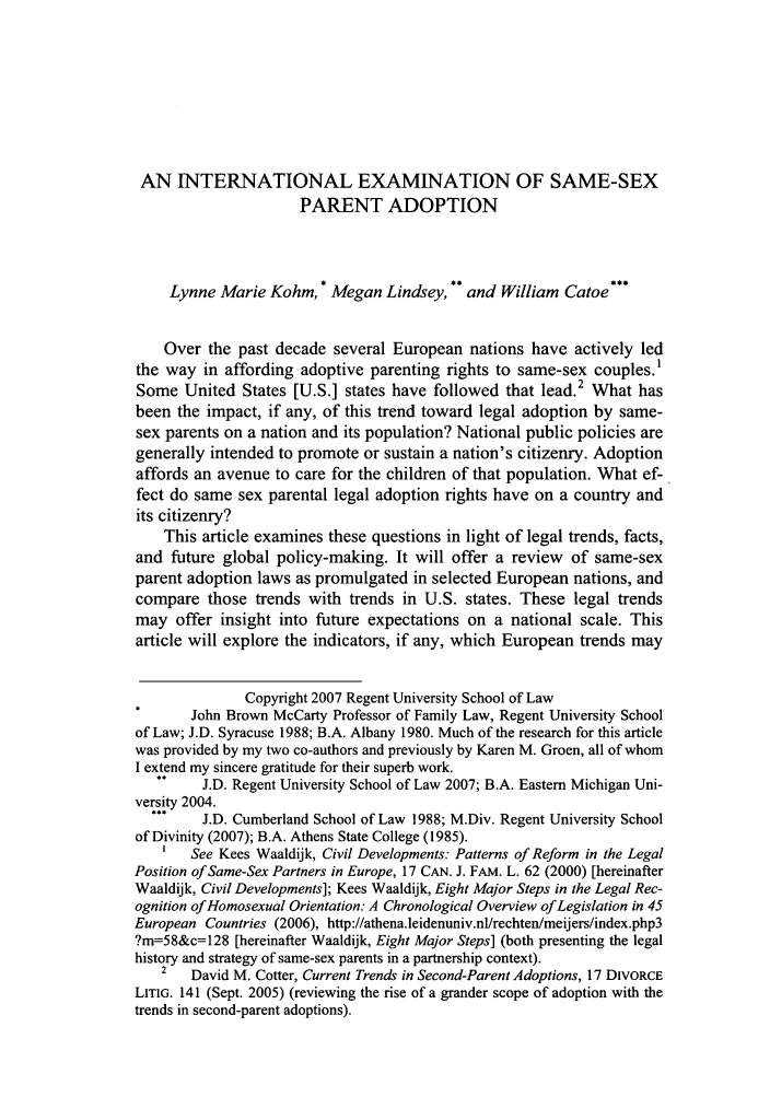 handle is hein.journals/regjil5 and id is 241 raw text is: AN INTERNATIONAL EXAMINATION OF SAME-SEXPARENT ADOPTIONLynne Marie Kohm, * Megan Lindsey, ** and William Catoe***Over the past decade several European nations have actively ledthe way in affording adoptive parenting rights to same-sex couples.'Some United States [U.S.] states have followed that lead.2 What hasbeen the impact, if any, of this trend toward legal adoption by same-sex parents on a nation and its population? National public policies aregenerally intended to promote or sustain a nation's citizenry. Adoptionaffords an avenue to care for the children of that population. What ef-fect do same sex parental legal adoption rights have on a country andits citizenry?This article examines these questions in light of legal trends, facts,and future global policy-making. It will offer a review of same-sexparent adoption laws as promulgated in selected European nations, andcompare those trends with trends in U.S. states. These legal trendsmay offer insight into future expectations on a national scale. Thisarticle will explore the indicators, if any, which European trends mayCopyright 2007 Regent University School of LawJohn Brown McCarty Professor of Family Law, Regent University Schoolof Law; J.D. Syracuse 1988; B.A. Albany 1980. Much of the research for this articlewas provided by my two co-authors and previously by Karen M. Groen, all of whomI extend my sincere gratitude for their superb work.J.D. Regent University School of Law 2007; B.A. Eastern Michigan Uni-versity 2004.J.D. Cumberland School of Law 1988; M.Div. Regent University Schoolof Divinity (2007); B.A. Athens State College (1985).1   See Kees Waaldijk, Civil Developments: Patterns of Reform in the LegalPosition of Same-Sex Partners in Europe, 17 CAN. J. FAM. L. 62 (2000) [hereinafterWaaldijk, Civil Developments]; Kees Waaldijk, Eight Major Steps in the Legal Rec-ognition of Homosexual Orientation. A Chronological Overview of Legislation in 45European Countries (2006), http://athena.leidenuniv.nl/rechten/meijers/index.php3?m=58&c=128 [hereinafter Waaldijk, Eight Major Steps] (both presenting the legalhistory and strategy of same-sex parents in a partnership context).2   David M. Cotter, Current Trends in Second-Parent Adoptions, 17 DIVORCELITIG. 141 (Sept. 2005) (reviewing the rise of a grander scope of adoption with thetrends in second-parent adoptions).