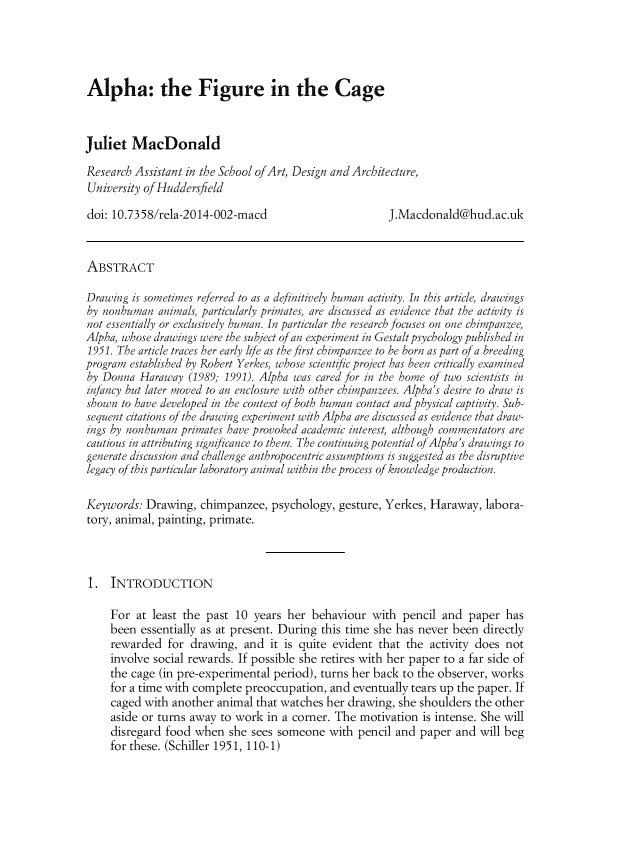 handle is hein.journals/relations2 and id is 159 raw text is: 




Alpha: the Figure in the Cage



Juliet  MacDonald

Research Assistant in the School ofArt, Design and Architecture,
University ofHuddersfield

doi: 10.7358/rela-2014-002-macd                        J.Macdonald@hud.ac.uk



ABSTRACT

Drawing is sometimes referred to as a definitively human activity. In this article drawings
by nonhuman  animals, particularly primates, are discussed as evidence that the activity is
not essentially or exclusively human. In particular the research focuses on one chimpanzee,
Alpha, whose drawings were the subject of an experiment in Gestalt psychology published in
1951. The article traces her early life as the first chimpanzee to be born as part of a breeding
program established by Robert Yerkes, whose scientific project has been critically examined
by Donna  Haraway  (1989, 1991). Alpha was cared for in the home of two scientists in
infancy but later moved to an enclosure with other chimpanzees. Alpha's desire to draw is
shown  to have developed in the context of both human contact and physical captivity. Sub-
sequent citations of the drawing experiment with Alpha are discussed as evidence that draw-
ings by nonhuman primates have provoked academic interest, although commentators are
cautious in attributing significance to them. The continuing potential of Alpha's drawings to
generate discussion and challenge anthropocentric assumptions is suggested as the disruptive
legacy of this particular laboratory animal within the process of knowledge production.

Keywords:  Drawing,  chimpanzee,  psychology, gesture, Yerkes, Haraway,  labora-
tory, animal, painting, primate.



1.   INTRODUCTION

     For at least the past 10  years her behaviour  with  pencil and  paper has
     been essentially as at present. During this time she has never been directly
     rewarded  for drawing,  and  it is quite evident that the activity does not
     involve social rewards. If possible she retires with her paper to a far side of
     the cage (in pre-experimental period), turns her back to the observer, works
     for a time with complete preoccupation, and eventually tears up the paper. If
     caged with another animal that watches her drawing, she shoulders the other
     aside or turns away to work in a corner. The motivation is intense. She will
     disregard food when  she sees someone  with  pencil and paper and  will beg
     for these. (Schiller 1951, 110-1)


