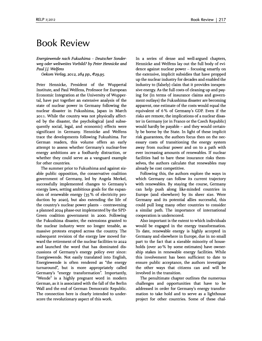 handle is hein.journals/relp2012 and id is 223 raw text is: Book Review I 217Book ReviewEnergiewende nach Fukushima - Deutscher Sonder-weg oder weltweites Vorbild? by Peter Hennicke andPaul.. WelfensOekom Verlag, 2012, 284 pp., e29,95.Peter Hennicke, President of the WuppertalInstitute, and Paul Welfens, Professor for EuropeanEconomic Integration at the University of Wupper-tal, have put together an extensive analysis of thestate of nuclear power in Germany following thenuclear disaster in Fukushima, Japan in March2011. While the country was not physically affect-ed by the disaster, the psychological (and subse-quently social, legal, and economic) effects weresignificant in Germany. Hennicke and Welfenstrace the developments following Fukushima. ForGerman readers, this volume offers an earlyattempt to assess whether Germany's nuclear-freeenergy ambitions are a foolhardy distraction, orwhether they could serve as a vanguard examplefor other countries.The summer prior to Fukushima and against siz-able public opposition, the conservative coalitiongovernment of Germany, led by Angela Merkel,successfully implemented changes to Germany'senergy laws, setting ambitious goals for the expan-sion of renewable energy (35 % of electricity pro-duction by 2020), but also extending the life ofthe country's nuclear power plants - contraveninga planned 2024 phase-out implemented by the SPD-Green coalition government in 2oo0. Followingthe Fukushima disaster, the extensions granted tothe nuclear industry were no longer tenable, asmassive protests erupted across the country. Thesubsequent revision of the energy law moved for-ward the retirement of the nuclear facilities to 2022and launched the word that has dominated dis-cussions of Germany's energy policy ever since:Energiewende. Not easily translated into English,Energiewende is often rendered as the energyturnaround; but is more appropriately calledGermany's energy transformation. Importantly,Wende is a highly pregnant word in modernGerman, as it is associated with the fall of the BerlinWall and the end of German Democratic Republic.The connection here is clearly intended to under-score the revolutionary aspect of this work.In a series of dense and well-argued chapters,Hennicke and Welfens lay out the full body of evi-dence against nuclear power - focusing smartly onthe extensive, implicit subsidies that have proppedup the nuclear industry for decades and enabled theindustry to (falsely) claim that it provides inexpen-sive energy. As the full costs of cleaning up and pay-ing for (in terms of insurance claims and govern-ment outlays) the Fukushima disaster are becomingapparent, one estimate of the costs would equal theequivalent of 6 % of Germany's GDP. Even if therisks are remote, the implications of a nuclear disas-ter in Germany (or in France or the Czech Republic)would hardly be payable - and they would certain-ly be borne by the State. In light of these implicitrisk guarantees, the authors focus then on the nec-essary costs of transitioning the energy systemaway from nuclear power and on to a path withever increasing amounts of renewables. If nuclearfacilities had to bare these insurance risks them-selves, the authors calculate that renewables mayalready be cost competitive.Following this, the authors explore the ways inwhich Germany can follow its current trajectorywith renewables. By staying the course, Germanycan help push along like-minded countries inEurope (and elsewhere) by its sheer size. WereGermany and its potential allies successful, thiscould pull long many other countries to considera similar path. The importance of internationalcooperation is underscored.Also important is the extent to which individualswould be engaged in the energy transformation.To date, renewable energy is highly accepted inGermany and elsewhere in Europe, due in no smallpart to the fact that a sizeable minority of house-holds (over 20 % by some estimates) have owner-ship stakes in renewable energy facilities. Whilethis involvement has been sufficient to date toensure public acceptance, the authors investigatethe other ways that citizens can and will beinvolved in the transition.The penultimate chapter outlines the numerouschallenges and opportunities that have to beaddressed in order for Germany's energy transfor-mation to take hold and to serve as a lighthouseproject for other countries. Some of these chal-RELP 312012