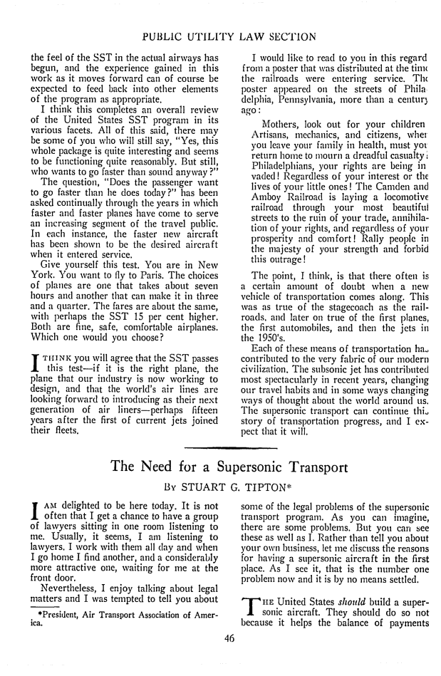 handle is hein.journals/repanme1964 and id is 48 raw text is: PUBLIC UTILITY LAW SECTION

the feel of the SST in the actual airways has
begun, and the experience gained in this
work as it moves forward can of course be
expected to feed back into other elements
of the program as appropriate.
I think this completes an overall review
of the United States SST program in its
various facets. All of this said, there may
be some of you who will still say, Yes, this
whole package is quite interesting and seems
to be functioning quite reasonably. But still,
who wants to go faster than sound anyway ?
The question, Does the passenger want
to go faster than he does today? has been
asked continually through the years in which
faster and faster planes have come to serve
an increasing segment of the travel public.
In each instance, the faster new aircraft
has been shown to be the desired aircraft
when it entered service.
Give yourself this test. You are in New
York. You want to fly to Paris. The choices
of planes are one that takes about seven
hours and another that can make it in three
and a quarter. The fares are about the same,
with perhaps the SST 15 per cent higher.
Both are fine, safe, comfortable airplanes.
Which one would you choose?
I T'iIINK you will agree that the SST passes
this test-if it is the right plane, the
plane that our industry is now working to
design, and that the world's air lines are
looking forward to introducing as their next
generation of air liners-perhaps fifteen
years after the first of current jets joined
their fleets.

I would like to read to vou in this regard
from a poster that was distribnted at the tim
the railroads were entering service. Th
poster appeared on the streets of Phila
delphia, Pennsylvania, more than a centur)
ago :
Mothers, look out for your children
Artisans, mechanics, and citizens, whet
you leave your family in health, must yot
return home to mourn a dreadful casualty
Philadelphians, your rights are being in
vaded! Regardless of your interest or the
lives of your little ones! The Camden and
Amboy Railroad is laying a locomotive
railroad  through your most beautiful
streets to the ruin of your trade, annihila-
tion of your rights, and regardless of your
prosperity and comfort! Rally people in
the majesty of your strength and forbid
this outrage!
The point, I think, is that there often is
a certain amount of doubt when a new
vehicle of transportation comes along. This
was as true of the stagecoach as the rail-
roads, and later on true of the first planes,
the first automobiles, and then the jets in
the 1950's.
Each of these means of transportation ha.
contributed to the very fabric of our modern
civilization. The subsonic jet has contributed
most spectacularly in recent years, changing
our travel habits and in some ways changing
ways of thought about the world around us.
The supersonic transport can continue thi.
story of transportation progress, and I ex-
pect that it will.

The Need for a Supersonic Transport
By STUART G. TIPTON*

Am delighted to be here today. It is not
often that I get a chance to have a group
of lawyers sitting in one room listening to
me. Usually, it seems, I am listening to
lawyers. I work with them all clay and when
I go home I find another, and a considerably
more attractive one, waiting for me at the
front door.
Nevertheless, I enjoy talking about legal
matters and I was tempted to tell you about
*President, Air Transport Association of Amer-
ica.

some of the legal problems of the supersonic
transport program. As you can imagine,
there are some problems. But you can see
these as well as I. Rather than tell you about
your own business, let me discuss the reasons
for having a supersonic aircraft in the first
place. As I see it, that is the number one
problem now and it is by no means settled.
T HE United States should build a super-
sonic aircraft. They should do so not
because it helps the balance of payments


