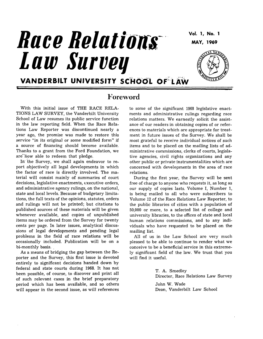 handle is hein.journals/rerelasur1 and id is 1 raw text is: *        Vol. 1, No. 1
Race Relatwmis-                 MAY, 1969
Law Surveg                          '
VANDERBILT UNIVERSITY SCH46L OF LAW  CCL
Foreword

With this initial issue of THE RACE RELA-
TIONS LAW SURVEY, the Vanderbilt University
School of Law resumes its public service function
in the law reporting field. When the Race Rela-
tions Law Reporter was discontinued nearly a
year ago, the promise was made to restore this
service in its original or some modified form if
a source of financing should become available.
Thanks to a grant from the Ford Foundation, we
are iow able to redeem that pledge.
In the Survey, we shall again endeavor to re-
port objectively all legal developments in which
the factor of race is directly involved. The ma-
terial will consist mainly of summaries of court
decisions, legislative enactments, executive orders,
and administrative agency rulings, on the national,
state and local levels. Because of budgetary limita-
tions, the full texts of the opinions, statutes, orders
and rulings will not be printed; but citations to
published sources of these materials will be given
whenever available, and copies of unpublished
items may be ordered from the Survey for twenty
cents per page. In later issues, analytical discus-
sions of legal developments and pending legal
problems in the field of race relations will be
occasionally included. Publication will be on a
bi-monthly basis. .
As a means of bridging the gap between the Re-
porter and the Survey, this first issue is devoted
entirely to significant decisions handed down by
federal and state courts during 1968. It has not
been possible, of course, to discover and print all
of such relevant cases in the brief preparatory
period which has been available, and so others
will appear in the second issue, as will references

to some of the significant 1968 legislative enact-
inents and administrative rulings regarding race
relations matters. We earnestly solicit the assist-
ance of our readers in obtaining copies of or refer-
ences to materials which are appropriate for treat-
ment in future issues of the Survey. We shall be
most grateful to receive individual notices of such
items and to be placed on the mailing lists of ad-
ministrative commissions, clerks of courts, legisla-
tive agencies, civil rights organizations and any
other public or private instrumentalities which are
concerned with developments in the area of race
relations.
During the first year, the Survey will be sent
free of charge to anyone who requests it, as long as
our supply of copies lasts. Volume I, Number 1,
is being mailed to all who were subscribers to
Volume 12 of the Race Relations Law Reporter, to
the public libraries of cities with a population of
50,000 or more, to a selected list of college and
university libraries, to the offices of state and local
human relations commissions, and to any indi-
viduals who have requested to be placed on the
mailing list.
All of us in the Law School are very much
pleased to be able to continue to render what we
conceive to be a beneficial service in this extreme-
ly significant field of the law. We trust that you
will find it useful.
T. A. Smedley
Director, Race Relations Law Survey
John W. Wade
Dean, Vanderbilt Law School


