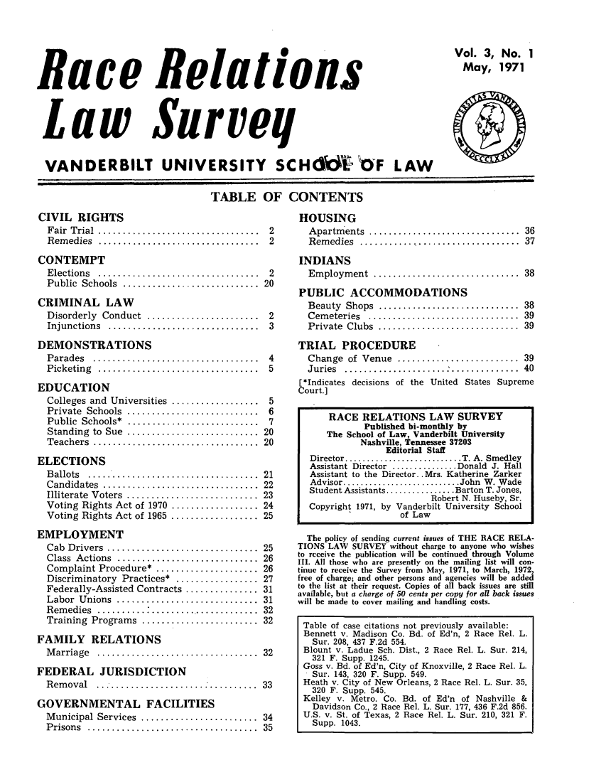handle is hein.journals/rerelasur3 and id is 1 raw text is: 0
Race Relatons
L aw  Surveq
VANDERBILT UNIVERSITY SCH W OF LAW

Vol. 3, No. 1
May, 1971
--

TABLE OF CONTENTS

CIVIL RIGHTS
F air  T rial  .................................
R em edies  .................................
CONTEMPT
Elections ..............................
Public Schools .........................
CRIMINAL LAW
Disorderly  Conduct  .......................
Injunctions  ...............................
DEMONSTRATIONS
P arades  ..................................
P icketing  .................................
EDUCATION
Colleges and Universities ..................
Private Schools ........................
Public Schools* ........................
Standing  to  Sue  ...........................
Teachers  ..................................
ELECTIONS
B allots  ...................................
Candidates  ................................
Illiterate  V oters  ...........................
Voting Rights Act of 1970 ..................
Voting Rights Act of 1965 ..................
EMPLOYMENT
Cab Drivers ...........................
Class Actions ..........................
Complaint Procedure* ...................
Discriminatory Practices* ................
Federally-Assisted Contracts ..............
Labor Unions .............
Remedies ........................     .....
Training Programs .....................
FAMILY RELATIONS
Marriage .............................
FEDERAL JURISDICTION
Removal ..............................
GOVERNMENTAL FACILITIES
M unicipal Services  ........................
P risons  ...................................

HOUSING
A partm ents  ...............................  36
R em edies  .................................  37

2
2
2
20
2
3
4
5
5
6
7
20
20
21
22
23
24
25
25
26
26
27
31
31
32
32
32
33
34
35

INDIANS
Employment ..........................
PUBLIC ACCOMMODATIONS
Beauty Shops .........................
Cemeteries ............................
Private Clubs .........................

38
38
39
39

TRIAL PROCEDURE
Change   of  Venue  .........................  39
Juries  .....................   ..............  40
[*Indicates decisions of the United States Supreme
Court.]
RACE RELATIONS LAW SURVEY
Published bi-monthly by
The School of Law, Vanderbilt University
Nashville, Tennessee 37203
Editorial Staff
Director...........................T. A. Smedley
Assistant Director ...............Donald J. Hall
Assistant to the Director.. Mrs. Katherine Zarker
Advisor..... '...............John W. Wade
Student Assistants..............Barton T. Jones,
Robert N. Huseby, Sr.
Copyright 1971, by Vanderbilt University School
of Law
The policy of sending current issues of THE RACE RELA-
TIONS LAW SURVEY without charge to anyone who wishes
to rcceive the publication will be continued through Volume
III. All those who are presently on the mailing list will con-
tinue to receive the Survey from May, 1971, to March, 1972,
free of charge; and other persons and agencies will be added
to the list at their request. Copies of all back issues are still
available, but a charge of 50 cents per copy for all back issues
will be made to cover mailing and handling costs.
Table of case citations not previously available:
Bennett v. Madison Co. Bd. of Ed'n, 2 Race Rel. L.
Sur. 208, 437 F.2d 554.
Blount v. Ladue Sch. Dist., 2 Race Rel. L. Sur. 214,
321 F. Supp. 1245.
Goss v. Bd. of Ed'n, City of Knoxville, 2 Race Rel. L.
Sur. 143, 320 F. Supp. 549.
Heath v. City of New Orleans, 2 Race Rel. L. Sur. 35,
320 F. Supp. 545.
Kelley v. Metro. Co. Bd. of Ed'n of Nashville &
Davidson Co., 2 Race Rel. L. Sur. 177, 436 F.2d 856.
U.S. v. St. of Texas, 2 Race Rel. L. Sur. 210, 321 F.
Supp. 1043.


