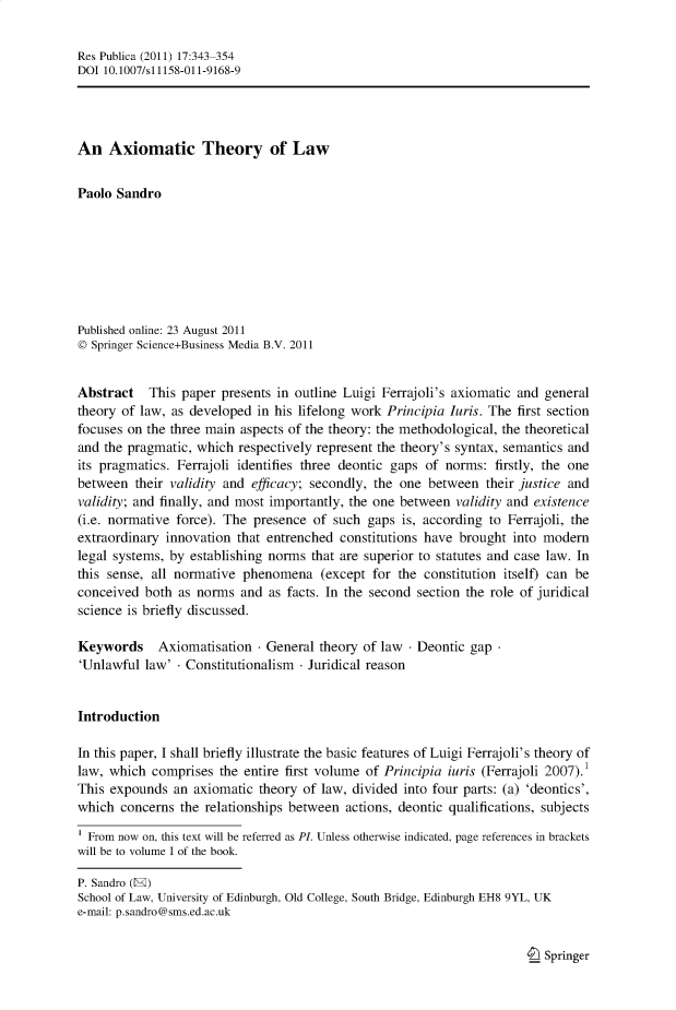 handle is hein.journals/respub17 and id is 343 raw text is: Res Publica (2011) 17:343-354DOI 10.1007/s11158-011-9168-9An Axiomatic Theory of LawPaolo SandroPublished online: 23 August 2011© Springer Science+Business Media B.V. 2011Abstract This paper presents in outline Luigi Ferrajoli's axiomatic and generaltheory of law, as developed in his lifelong work Principia Iuris. The first sectionfocuses on the three main aspects of the theory: the methodological, the theoreticaland the pragmatic, which respectively represent the theory's syntax, semantics andits pragmatics. Ferrajoli identifies three deontic gaps of norms: firstly, the onebetween their validity and efficacy; secondly, the one between their justice andvalidity; and finally, and most importantly, the one between validity and existence(i.e. normative force). The presence of such gaps is, according to Ferrajoli, theextraordinary innovation that entrenched constitutions have brought into modernlegal systems, by establishing norms that are superior to statutes and case law. Inthis sense, all normative phenomena (except for the constitution itself) can beconceived both as norms and as facts. In the second section the role of juridicalscience is briefly discussed.Keywords    Axiomatisation - General theory of law - Deontic gap'Unlawful law' - Constitutionalism - Juridical reasonIntroductionIn this paper, I shall briefly illustrate the basic features of Luigi Ferrajoli's theory oflaw, which comprises the entire first volume of Principia iuris (Ferrajoli 2007).1This expounds an axiomatic theory of law, divided into four parts: (a) 'deontics',which concerns the relationships between actions, deontic qualifications, subjectsFrom now on, this text will be referred as PL. Unless otherwise indicated, page references in bracketswill be to volume I of the book.P. Sandro (E)School of Law, University of Edinburgh, Old College, South Bridge, Edinburgh EH8 9YL, UKe-mail: p.sandro@sms.ed.ac.ukI_ Springer