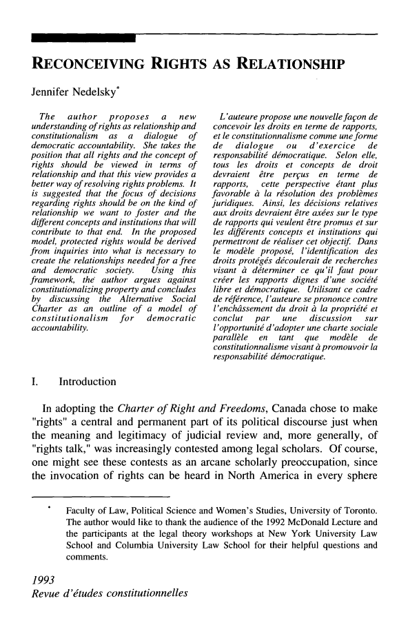 handle is hein.journals/revicos1 and id is 3 raw text is: RECONCEIVING RIGHTS AS RELATIONSHIPJennifer Nedelsky*The   author   proposes   a   newunderstanding of rights as relationship andconstitutionalism  as  a  dialogue  ofdemocratic accountability. She takes theposition that all rights and the concept ofrights should be viewed in terms ofrelationship and that this view provides abetter way of resolving rights problems. Itis suggested that the focus of decisionsregarding rights should be on the kind ofrelationship we want to foster and thedifferent concepts and institutions that willcontribute to that end. In the proposedmodel, protected rights would be derivedfrom inquiries into what is necessary tocreate the relationships needed for a freeand democratic society.   Using thisframework, the author argues againstconstitutionalizing property and concludesby discussing  the Alternative SocialCharter as an outline of a model ofconstitutionalism  for   democraticaccountability.L'auteure propose une nouvellefafon deconcevoir les droits en terme de rapports,et le constitutionnalisine comme uneformede   dialogue    ou   d'exercice    deresponsabiliti dimocratique. Selon elle,tous les droits et concepts de droitdevraient &tre per~us   en  terme   derapports,  cette perspective itant plusfavorable t la rsolution des problkmesjuridiques. Ainsi, les dicisions relativesaux droits devraient tre axies sur le typede rapports qui veulent etre promus et surles diffrrents concepts et institutions quipermettront de rialiser cet objectif Dansle modkle proposi, I'identification desdroits protigis dicoulerait de recherchesvisant ii diterminer ce qu'il faut pourcrier les rapports dignes d'une sociitilibre et dimocratique. Utilisant ce cadrede rifirence, I'auteure se prononce contreI'encheussement du droit it la propriiti etconclut   par   une   discussion   surl'opportuniti d'adopter une charte socialeparallkle  en  tant  que   mod le   deconstitutionnalisme visant it promouvoir laresponsabiliti dimocratique.I.   IntroductionIn adopting the Charter of Right and Freedoms, Canada chose to makerights a central and permanent part of its political discourse just whenthe meaning and legitimacy of judicial review and, more generally, ofrights talk, was increasingly contested among legal scholars. Of course,one might see these contests as an arcane scholarly preoccupation, sincethe invocation of rights can be heard in North America in every sphereFaculty of Law, Political Science and Women's Studies, University of Toronto.The author would like to thank the audience of the 1992 McDonald Lecture andthe participants at the legal theory workshops at New York University LawSchool and Columbia University Law School for their helpful questions andcomments.1993Revue d'itudes constitutionnelles