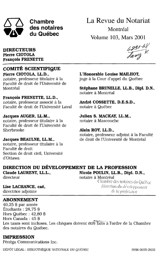 handle is hein.journals/revnt103 and id is 1 raw text is: 



57S        Chambre
           des  notaires
           du  Quebec


La  Revue du Notariat

         Montr6al

  Volume  103, Mars  2001


DIRECTEURS
Pierre CIOTOLA
Francois FRENETTE


COMITE   SCIENTIFIQUE
Pierre CIOTOLA, LL.D.,
notaire, professeur titulaire a la
Facult6 de droit de l'Universite de
Montreal

Frangois FRENETTE, LL.D.,
notaire, professeur associe a la
Faculte de droit de l'Universite Laval

Jacques AUGER, LL.M.,
notaire, professeur titulaire A la
Faculte de droit de l'Universite de
Sherbrooke

Jacques BEAULNE, LL.M.,
notaire, professeur titulaire a la
Faculte de droit
Section de droit civil, Universite
d'Ottawa


L'Honorable Louise MAILHOT,
juge A la Cour d'appel du Quebec

St6phane BRUNELLE, LL.B., Dipl. D.N.,
noLaire a Montreal

Andr6 COSSETTE,  D.E.S.D.,
notaire a Quebec

Julien S. MACKAY, LL.M.,
notaire a Mascouche

Alain ROY, LL.D.,
notaire, professeur adjoint a la Facult6
de droit de l'Universit6 de Montr6al


DIRECTION DU DEVELOPPEMENT DE LA PROFESSION
Claude LAURENT, LL.L.,           Nicole POULIN, LL.B., Dipl. D.N.,
directeur                        notaire a Montreal
                                                   i     du ukee
Lise LACHANCE, ca6,                        Drco   du   eo    n
directrice adjointe

ABONNEMENT
40,25 $ par annee
Etudiants : 28,75 $
Hors Quebec : 42,80 $
Hors Canada: 45 $
Les taxes sont incluses. Les cheques doivent ftrafts a I'ordre de la Chambre
des notaires du Quebec.

IMPRESSION
Penega Communications Inc.


DEPOT LEGAL: BIBLIOTHEQUE NATIONALE DU QUEBEC


ISSN 0035-2632


