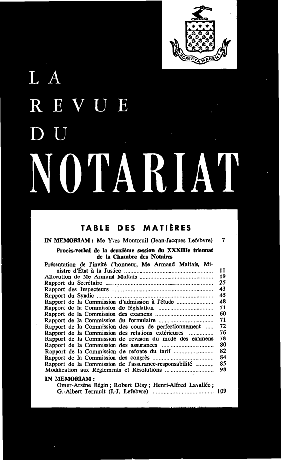 handle is hein.journals/revnt70 and id is 1 raw text is: 










A







   U







     0 RIA I




           TABLE DES MATIRES
IN MEMORIAM: Me Yves Montreuil (Jean-Jacques  Lefebvre) 7
    Procks-verbal de Ia deuxiime session du XXXIle triennat
                 de la Chambre des Notares
Pr6sentation de 1'invit6 d'honneur, Me Armand Maltais, Mi-
    nistre d'ttat A la Justice .   ......................   ......  11
Allocution de Me Armand Maltais ....................... 19
Rapport du Secr6taire.................................25
Rapport des Inspecteurs...............................43
Rapport du Syndic....................................45
Rapport de la Commission d'admission A 1'6tude        .............48
Rapport de la Commission de 16gislation         ...................51
Rapport de la Commission des examens   ...................60
Rapport de la Commission du formulaire           ..................71
Rapport de la Commission des cours de perfectionnement  72
Rapport de la Commission des relations extrieures..........        76
Rapport de la Commission de revision du mode des examens            78
Rapport de la Commission des assurances          ..................80
Rapport de la Commission de refonte du tarif         ..............82
Rapport de la Commission des congr     s      ....................84
Rapport de la Commission de l'assurance-responsbilit6 ............ 85
Modification aux R~gdements et Resolutions ..................       098
IN MEMORIAM:
    Omer-Ars~ne dgin; Robert Dsy;  Henri-Alfred Laval6e;
    G.-Adbert Terrault (J.-J. Lefebre)                 109ai.......................... 82


