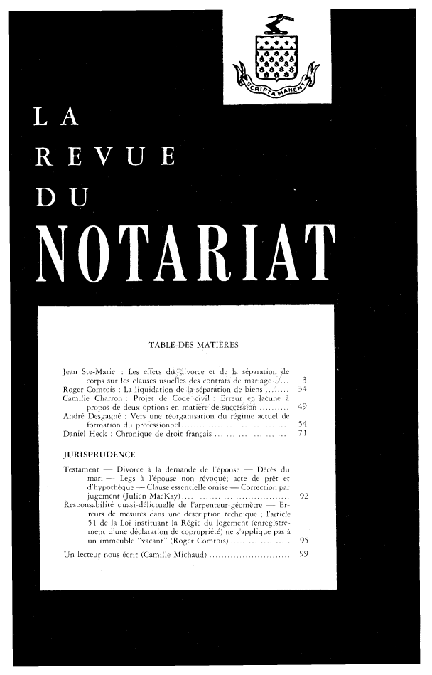 handle is hein.journals/revnt84 and id is 1 raw text is: 



C


TABLE   DES MATIERES


Jean Ste-Marie  : Les effets duLdivorce et de la separation de
      corps sur les clauses usuelies des contrats de mariage
Roger Comrtois : La liquidation de la separation de biens ...
Camille  Charron : Projet de Code  civil : Erreur er lacune A
      propos de deux options en matiere de          ..........
Andr6  Desgagn6 : Vets une reorganisation do regime actuel de
       formation do professionnel       ............
Daniel Heck  : Chronique de droit franqais ...     .........

JURISPRUDENCE

Testament     Divorce A la demande  de l'epouse -  Decs  du
       mari    Legs A  I'pouse non  r6voqu6; acre de prit et
       d'hypothfque - Clause essentielle omise - Correction par
       jugement (Julien MacKay)          .......................
 Responsabilit quasi-d6lictuelle de 'arpenteur-geometro - Er-
       reurs de mesures dans one description technique ; Iarticle
       51 de la Loi instituant la Regie du logement (enregistre-
       ment d'une declaration de copropriet6) ne s'applique pas A
       un immeuble  vacant (Roger Comntois) ........ .....


Un  lecteur nous ecrit (Camille Michaud) .....


3
34

49

54
71


92


95


........... .... 9 9


