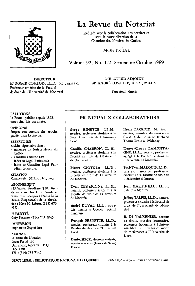 handle is hein.journals/revnt92 and id is 1 raw text is: 





                                        La Revue du Notariat

                                            R6dig6e avec la collaboration des notaires et
                                                   sous la haute direction de la
                                                 Chambre des Notaires du Qu6bec

                                                        MONTREAL


                                   Volume 92, Nos 1-2, Septembre-Octobre 1989



              DIRECTEUR                                 DIRECTEUR ADJOINT
Me ROGER   COMTOIS,   LL.D., o.c., m.s.r.c.      Me ANDRE COSSETTE, D.E.S., m.s.r.c.
Professeur 6mbrite de la Facult6
de droit de l'Universit6 de Montral                          Tous droits riservis


PARUTIONS
La Revue, publi6e depuis 1898,
parait cinq fois par ann6e.
OPINIONS
Propres aux auteurs des articles
publis dans La Revue.
RtPERTOIRE
Articles rkpertori6s dans
- Annuaire de Jurisprudence du
  Qu6bec.
- Canadian Current Law.
- Index to Legal Periodicals.
- Index to Canadian Legal Peri-
  odical Literature.
CITATION
Comme suit :92 R. du N., page...
ASONNEMENT
$25./ann6e. tudiants/$10. Frais
de poste en plus hors Canada et
ttats-Unis. Cheques i l'ordre de La
Revue. Responsable de la circula-
tion : Mine M. Lebrun (514) 679-
9255.
PUBLICITE
Gaby Fontaine (514) 747-1945
IMPRESSION
Imprimerie Gagn6 It6e
ADRESSE
La Revue du Notariat
Casier Postal 130
Outremont, Montr6al, P.Q.
H2V  4M8
Til. : (514) 733-7540


PRINCIPAUX COLLABORATEURS


Serge   BINETTE, LL.M.,
notaire, professeur titulaire i la
Facult6 de droit de l'Universit6
Laval.

Camille CHARRON, LL.M.,
notaire, professeur titulaire a la
Facult6 de droit de l'Universit6
de Sherbrooke.

Pierre  CIOTOLA, LL.D.,
notaire, professeur titulaire i la
Facult6 de droit de l'Universit6
de Montreal.

Yvan  DESJARDINS, LL.M.,
notaire, professeur titulaire i la
Facult6 de droit de l'Universit6
de Montr6al.

Andr6  DUVAL,   LL.L., autre-
fois notaire A Qubbec, notaire
honoraire.

Frangois FRENETTE,   LL.D.,
notaire, professeur titulaire I la
Facult6 de droit de l'Universit6
Laval.

Daniel HECK,  docteur en droit,
notaire & Sceaux (Hauts de Seine)
France.


Denis  LACROIX,   M.  Fisc.,
notaire, membre du service de
fiscalit6 de Poissant Richard
Thorne Ernst & Whinney.

Denys-Claude   LAMONTA-
GNE,  LL.L., notaire, professeur
agr6g6 & la Faculc6 de droit de
l'UniversitE de Montreal.

Paul-Yvan MARQUIS,   IL.D.,
m.s.r.c., notaire, professeur
6m6rite de la Facult6 de droit de
I'Universit6 d'Ottawa.

Jean  MARTINEAU, LL.L.,
notaire & Montr6al.

Jeffrey TALPIS, LL.D., notaire,
professeur titulaire i la Facult6 de
droit de l'Universit6 de Mont-
r6al.

R. DE  VALKENEER, docteur
en  droit, notaire honoraire,
professeur honoraire k l'Univer-
sit6 libre de Bruxelles et maitre
de conf6rences i l'Universit6 de
Lifge.


DtP6T LkGAL:  BIBLIOTHtQUE   NATIONALE   DU QUtBEC


ISSN 0035 - 2632 - Courtier deuxi nie classe.


