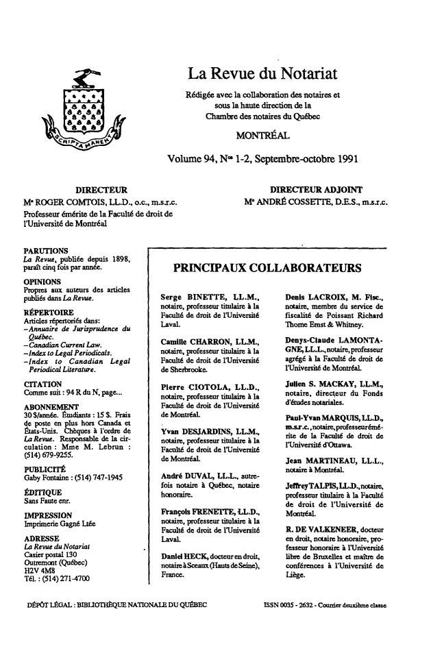 handle is hein.journals/revnt94 and id is 1 raw text is: 







                                          La Revue du Notariat

                                          Rdigde  avec la collaboration des notaires et
            ao asous la haute direction de la
            a                                  Chambre  des notaires du Qu6bec

                                                       MONTREAL

                                     Volume 94, N- 1-2, Septembre-octobre 1991


             DIRECTEUR                                          DIRECTEUR ADJOINT
M* ROGER   COMTOIS,   LL.D., o.c., m.s.r.c.              M' ANDR9   COSSETIE,   D.E.S., m.s.r.c.
Professeur 6m6rite de la Facult6 de droit de
lUrniversit6 de Montr6al


PARUTIONS
La Revue, publi6e depuis 1898,
parait cinq fois par annde.
OPINIONS
Propres aux auteurs des articles
publi6s dans La Revue.
RfPERTOIRE
Articles r6pertori6s dans:
-Annuaire de Jurisprudence du
Qudbec.
-Canadian Current Law.
-Index to Legal Periodicals.
-Index  to  Canadian  Legal
Periodical Literature.

CITATION
Cornme suit: 94 R du N, page...
ABONNEMENT
30 $/ann6e. Atudiants : 15 S. Frais
de poste en plus hors Canada et
aats-Unis. Cheques h l'ordre de
La Revue. Responsable de la cir-
culation: Mme   M. Lebrun
(514) 679-9255.
PUBLICITE
Gaby Fontaine : (514) 747-1945

EDITIQUE
Sans Faue enr.
IMPRESSION
Imprimerie Gagn6 Lt6e

ADRESSE
La Revue du Notarial
Casier postal 130
Outremant (Qubbec)
H2V  4M8
T61. : (514) 271-4700


Serge  BINETTE, LL.M.,
notaire, professeur titulaire b la
Facult6 de droit de 1Universit6
Laval.

Camille CHARRON,   LL.M.,
notaire, professeur titulaire i la
Facult6 de droit de lUniversit6
de Sherbrooke.

Pierre CIOTOLA, LL.D.,
notaire, professeur titnlaire  la
Facult6 de droit de lUniversit6
de Montr6al.

Yvan  DESJARDINS,  LL.M.,
notaire, professeur titnlaire i la
FacultA de droit de lUniversit6
de Montr6al.

Andrd DUVAL,   LL.L., autre-
fois notaire I Qu6bec, notaire
honoraire.

Frangols FRENEITE,  LL.D.,
notaire, professeur titulaire i la
Facult6 de droit de 1Universit6
Laval.

Daniel HECK, docteur en droit,
notairehSceaux(Hauts deSeine),
France.


Denis LACROIX,   M.  Fise.,
notaire, membre du service de
fiscalit6 de Poissant Richard
Thome Ernst & Whitney.

Denys-Claude  LAMONTA-
GNE,LL.L.,notaire,professeur
agr6g6 & la Facult6 de droit de
1Universit6 de Montr6al.

Jullen S. MACKAY,  LL.M,
notaire, directeur du Fonds
d'tudes notariales.

Paul-Yvan MARQUIS,  LL.D,
m.s.r.c.,notaire,professeur6m6-
rite de la Facultd de droit de
l'Universit6 d'Ouawa.

Jean MARTINEAU, LL.L.,
notaire & Montr6al.

JeffeyTALPIS,LL.D.,notaire,
professeur titulaire A la Facult6
de droit de l'Universit6 de
Montr6al.

R. DE VALKENEER,   docteur
en droit, notaire honoraire, pro-
fesseur honoraire & lUniversit6
libre de Brmxelles et maitre de
confdrences & l'Universit6 de
Lidge.


DEP6T LAGAL: BIBIlOTiQUE  NATIONALE DU QUPBEC


PRINCIPAUX COLLABORATEURS


ISSN 0035 - 2632 - Counier deuxi me classe



