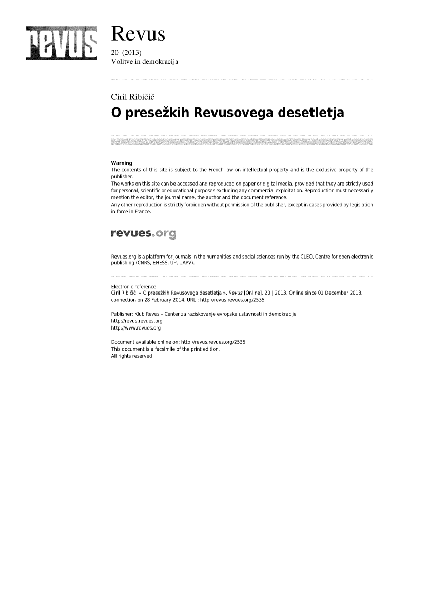 handle is hein.journals/revus20 and id is 1 raw text is: Revus
20 (2013)
Volitve in demokracija
Ciril Ribii6
0 prese kih Revusovega desetletja
Warning
The contents of this site is subject to the French law on intellectual property and is the exclusive property of the
publisher.
The works on this site can be accessed and reproduced on paper or digital media, provided that they are strictly used
for personal, scientific or educational purposes excluding any commercial exploitation. Reproduction must necessarily
mention the editor, the journal name, the author and the document reference.
Any other reproduction is strictly forbidden without permission of the publisher, except in cases provided by legislation
in force in France.
Revues.org is a platform for journals in the humanities and social sciences run by the CLEO, Centre for open electronic
publishing (CNRS, EHESS, UP, UAPV).
Electronic reference
Ciril Ribicic, < 0 presezkih Revusovega desetletja >, Revus [Online], 20 I 2013, Online since 01 December 2013,
connection on 28 February 2014. URL : http://revus.revues.org/2535
Publisher: Klub Revus - Center za raziskovanje evropske ustavnosti in demokracije
http://revus.revues.org
http://www.revues.org
Document available online on: http://revus.revues.org/2535
This document is a facsimile of the print edition.
All rights reserved


