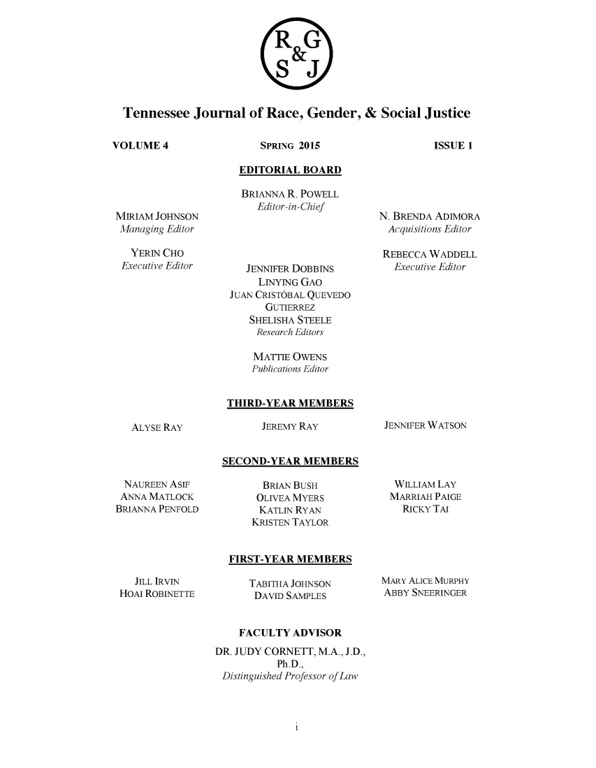 handle is hein.journals/rgsj4 and id is 1 raw text is: 








Tennessee Journal of Race, Gender, & Social Justice


VOLUME 4


SPRING 2015


  EDITORIAL BOARD

  BRIANNA R. POWELL
     Editor-in-Chief




   JENNIFER DOBBINS
     LINYING GAO
JUAN CRISTOBAL QUEVEDO
       GUTIERREZ
    SHELISHA STEELE
    Research Editors

    MATTIE OWENS
    Publications Editor


THIRD-YEAR MEMBERS


N. BRENDA ADIMORA
  Acquisitions Editor

  REBECCA WADDELL
  Executive Editor


JEREMY RAY


JENNIFER WATSON


SECOND-YEAR MEMBERS


NAUREEN ASI
ANNA MATLOCK
BRIANNA PENFOLD


  BRIAN BUSH
  OLIVEA MYERS
  KATLiN RYAN
KRISTEN TAYLOR


WILLIAM LAY
MARRIAH PAIGE
  RICKY TAI


FIRST-YEAR MEMBERS


   JILL IRVIN
HOAI ROBINETTE


TABITHA JOHNSON
DAVID SAMPLES


MARY ALICE MURPHY
ABBY SNEERINGER


    FACULTY ADVISOR
DR. JUDY CORNETT, M.A., J.D.,
          Ph.D.,
 Distinguished Professor of Law


ISSUE 1


MIRIAM JOHNSON
Managing Editor

   YERIN CHO
 Executive Editor


ALYSE RAY


