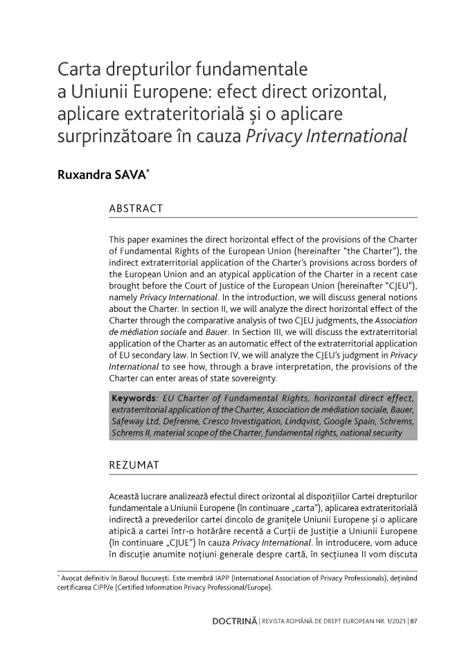 handle is hein.journals/rianrwioe2021 and id is 87 raw text is: Carta drepturitor fundamentatea Uniunii Europene: efect direct orizontat,aplicare extrateritoria[a si o aplicaresur prinztoare in cauza Privacy InternationalRuxandra SAVA*ABSTRACTThis paper examines the direct horizontal effect of the provisions of the Charterof Fundamental Rights of the European Union (hereinafter the Charter), theindirect extraterritorial application of the Charter's provisions across borders ofthe European Union and an atypical application of the Charter in a recent casebrought before the Court of Justice of the European Union (hereinafter CJEU),namely Privacy International. In the introduction, we will discuss general notionsabout the Charter. In section II, we will analyze the direct horizontal effect of theCharter through the comparative analysis of two CJEU judgments, the Associationde mediation sociale and Bauer. In Section III, we will discuss the extraterritorialapplication of the Charter as an automatic effect of the extraterritorial applicationof EU secondary law. In Section IV, we will analyze the CJEU's judgment in PrivacyInternational to see how, through a brave interpretation, the provisions of theCharter can enter areas of state sovereignty.Keywords L>Y  ti      .  '      .:REZUMATAceast5 lucrare analizeaza efectul direct orizontal al dispozitiilor Cartei drepturilorfundamentale a Uniunii Europene (in continuare ,carta), aplicarea extrateritorialindirecta a prevederilor cartei dincolo de granitele Uniunii Europene si o aplicareatipica a cartei intr-o hotarare recent5 a Curtii de Justitie a Uniunii Europene(in continuare ,CJUE) in cauza Privacy International. In introducere, vom aducein discutie anumite notiuni generale despre carts, in sectiunea II vom discutaAvocat definitiv in Baroul Bucuresti. Este membra IAPP (International Association of Privacy Professionals), detinandcertificarea CIPP/e (Certified Information Privacy Professional/Europe).DOCTRINA REVISTA ROMANA DE DREPT EUROPEAN NR. 1/202118;