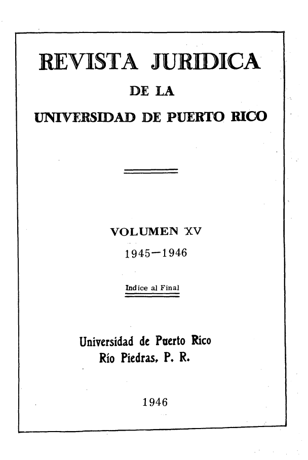 handle is hein.journals/rjupurco15 and id is 1 raw text is: REVISTA JURIDICA
DE LA
UNIVERSIDAD DE PUERTO RICO
VOLUMEN XV
1945-1946
Indice al Final
Universidad de Puerto Rico
Rio Piedras, P. R.

1946


