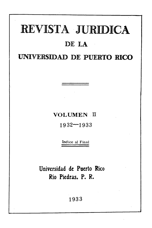 handle is hein.journals/rjupurco2 and id is 1 raw text is: REVISTA  JURIDICA
DE LA
UNIVERSIDAD DE PUERTO RICO
VOLUMEN I
1932-1933
Indice al Final
Universidad de Puerto Rico
Rio Piedras, P. R.

1933


