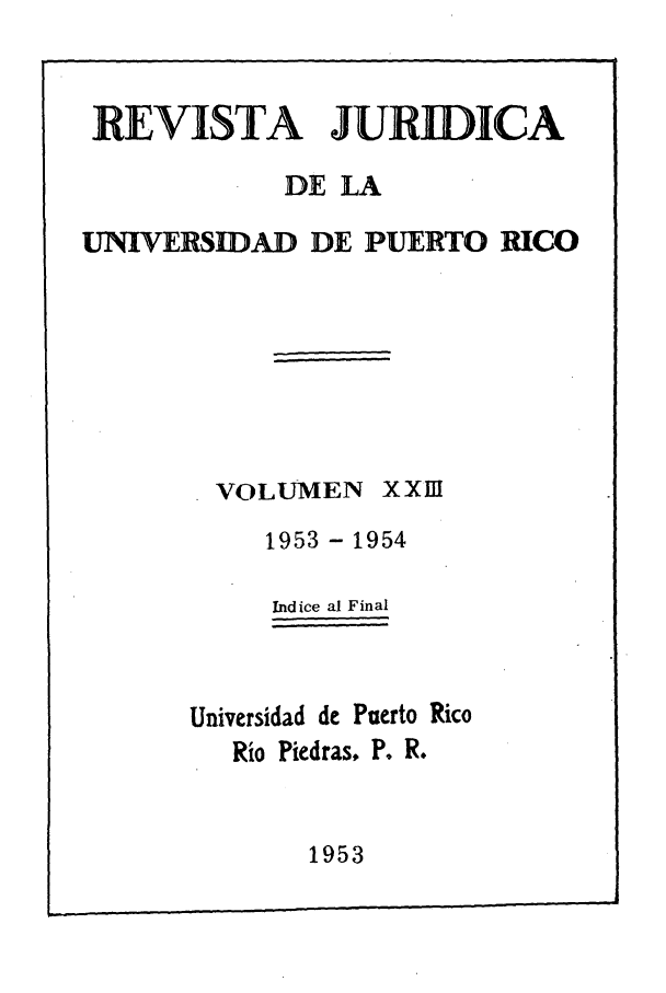 handle is hein.journals/rjupurco23 and id is 1 raw text is: REVISTA JURIDICA
DE LA
UNIVERSIDAD DE PUERTO RICO
VOLUMEN XXIII
1953 - 1954
Indice al Final
Universidad de Puerto Rico
Rio Piedras, P. R.
1953



