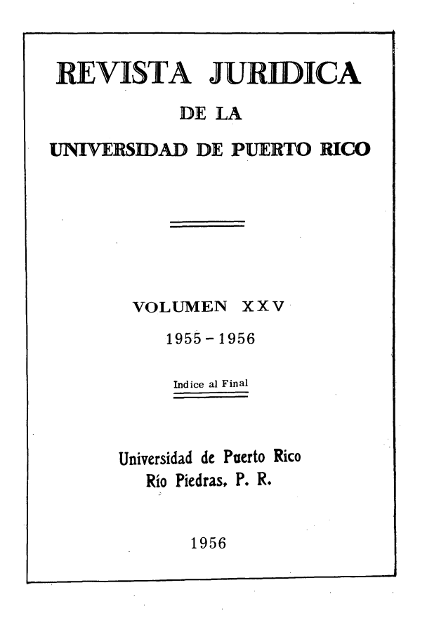 handle is hein.journals/rjupurco25 and id is 1 raw text is: REVISTA JURIDICA
DE LA
UNIVERSIDAD DE PUERTO RICO

VOLUMEN

xxv

1955 - 1956
ndice al Final
Universidad de Puerto Rico
Rio Piedras, P. R.

1956



