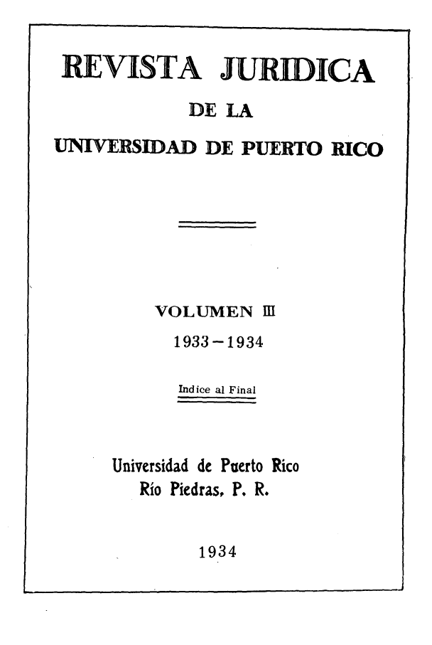 handle is hein.journals/rjupurco3 and id is 1 raw text is: REVISTA JURIDICA
DE LA
UNIVERSIDAD DE PUERTO RICO
VOLUMEN III
1933-1934
Indice al Final
Universidad de Puerto Rico
Rio Piedras, P. R.

1934


