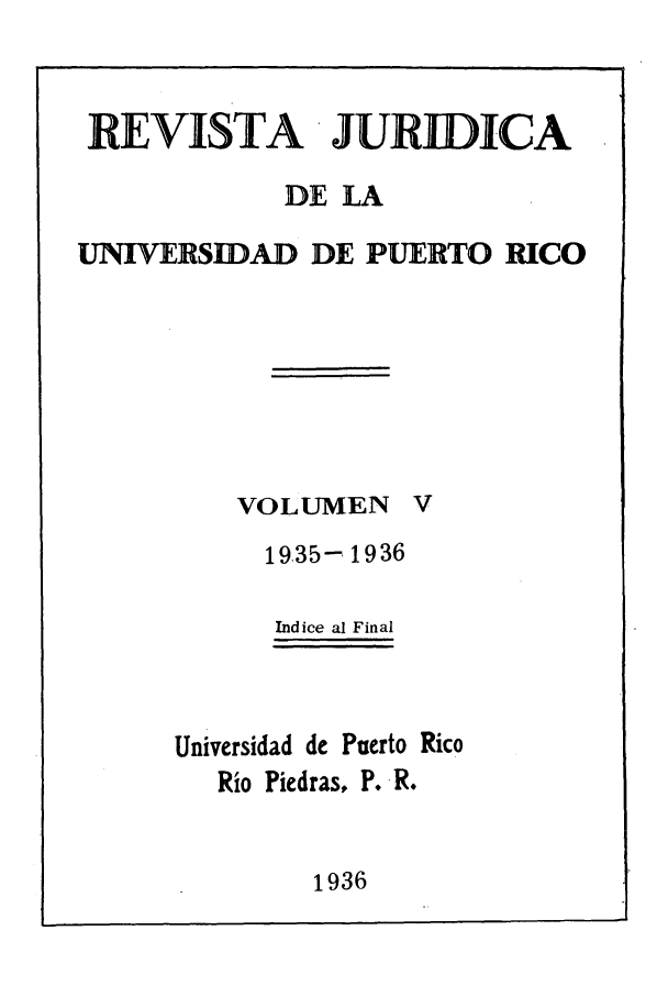handle is hein.journals/rjupurco5 and id is 1 raw text is: REVISTA JURIDICA
DE LA
UNIVERSIDAD DE PUERTO RICO

VOLUMEN

1935- 1936
Indice al Final
Universidad de Puerto Rico
Rio Piedras, P. R.

1936


