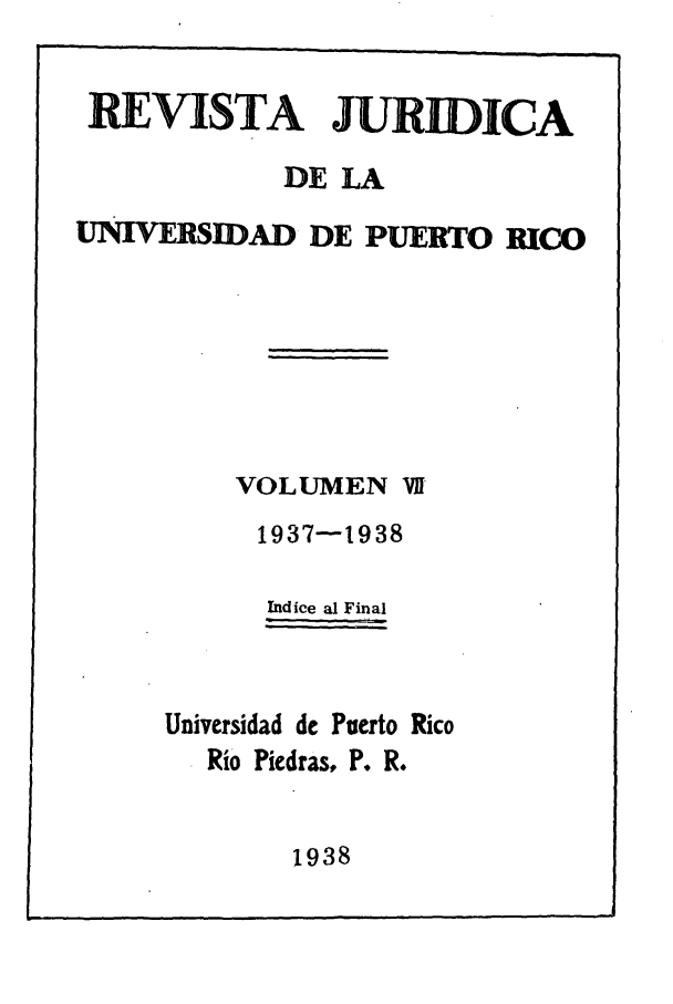 handle is hein.journals/rjupurco7 and id is 1 raw text is: REVISTA JURIDICA
DE LA
UNIVERSIDAD DE PUERTO RICO
VOLUMEN VfI
1937-1938
Indice al Final
Universidad de Puerto Rico
Rio Piedras, P. R.

1938


