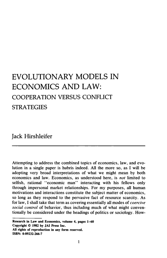 handle is hein.journals/rlwe4 and id is 21 raw text is: EVOLUTIONARY MODELS IN
ECONOMICS AND LAW:
COOPERATION VERSUS CONFLICT
STRATEGIES
Jack Hirshleifer
Attempting to address the combined topics of economics, law, and evo-
lution in a single paper is hubris indeed. All the more so, as I will be
adopting very broad interpretations of what we might mean by both
economics and law. Economics, as understood here, is not limited to
selfish, rational economic man interacting with his fellows only
through impersonal market relationships. For my purposes, all human
motivations and interactions constitute the subject matter of economics,
so long as they respond to the pervasive fact of resource scarcity. As
for law, I shall take that term as covering essentially all modes of coercive
social control of behavior, thus including much of what might conven-
tionally be considered under the headings of politics or sociology. How-
Research in Law and Economics, volume 4, pages 1-60
Copyright ® 1982 by JAI Press Inc.
All rights of reproduction in any form reserved.
ISBN: 0-89232-266-7

1


