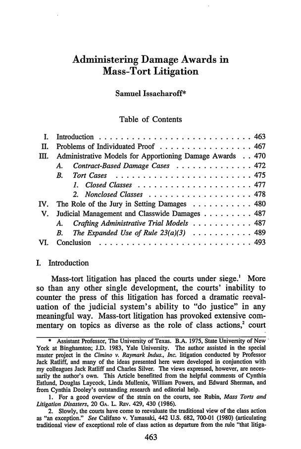 handle is hein.journals/rol10 and id is 469 raw text is: Administering Damage Awards in
Mass-Tort Litigation
Samuel Issacharoff*
Table of Contents
I.  Introduction  ............................ 463
II.  Problems of Individuated Proof ................. 467
III.  Administrative Models for Apportioning Damage Awards       . . 470
A.    Contract-Based Damage Cases      .............. 472
B.   Tort Cases    ......................... 475
1. Closed Classes ..................... 477
2. Nonclosed Classes    ................... 478
IV.   The Role of the Jury in Setting Damages ............ 480
V.   Judicial Management and Classwide Damages ......... 487
A.   Crafting Administrative Trial Models ............. 487
B.   The Expanded Use of Rule 23(a)(3) ..     ........... 489
VI.   Conclusion ................................ 493
I. Introduction
Mass-tort litigation has placed the courts under siege.' More
so than any other single development, the courts' inability to
counter the press of this litigation has forced a dramatic reeval-
uation of the judicial system's ability to do justice in any
meaningful way. Mass-tort litigation has provoked extensive com-
mentary on topics as diverse as the role of class actions,2 court
* Assistant Professor, The University of Texas. B.A. 1975, State University of New
York at Binghamton; J.D. 1983, Yale University. The author assisted in the special
master project in the Cimino v. Raymark Indus., Inc. litigation conducted by Professor
Jack Ratliff, and many of the ideas presented here were developed in conjunction with
my colleagues Jack Ratliff and Charles Silver. The views expressed, however, are neces-
sarily the author's own. This Article benefitted from the helpful comments of Cynthia
Estlund, Douglas Laycock, Linda Mullenix, William Powers, and Edward Sherman, and
from Cynthia Dooley's outstanding research and editorial help.
1. For a good overview of the strain on the courts, see Rubin, Mass Torts and
Litigation Disasters, 20 GA. L. Rnv. 429, 430 (1986).
2. Slowly, the courts have come to reevaluate the traditional view of the class action
as an exception. See Califano v. Yamasaki, 442 U.S. 682, 700-01 (1980) (articulating
traditional view of exceptional role of class action as departure from the rule that litiga-
463


