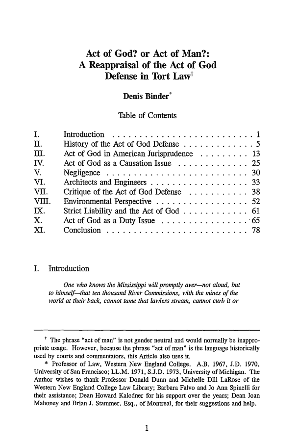 handle is hein.journals/rol15 and id is 7 raw text is: Act of God? or Act of Man?:A Reappraisal of the Act of GodDefense in Tort LawtDenis Binder*Table of ContentsI.       Introduction ........................... 1II.      History of the Act of God Defense ............. 5III.     Act of God in American Jurisprudence      ......... 13IV.      Act of God as a Causation Issue .............. 25V.       Negligence   ..........................                   30VI.      Architects and Engineers ................... 33VII.     Critique of the Act of God Defense     ........... 38VIII.    Environmental Perspective .................. 52IX.      Strict Liability and the Act of God ............ 61X.       Act of God as a Duty Issue    ................. 65XI.      Conclusion   .......................... 78I.   IntroductionOne who knows the Mississippi will promptly aver-not aloud, butto himself-that ten thousand River Commissions, with the mines of theworld at their back, cannot tame that lawless stream, cannot curb it or* The phrase act of man is not gender neutral and would normally be inappro-priate usage. However, because the phrase act of man is the language historicallyused by courts and commentators, this Article also uses it.* Professor of Law, Western New England College. A.B. 1967, J.D. 1970,University of San Francisco; LL.M. 1971, S.J.D. 1973, University of Michigan. TheAuthor wishes to thank Professor Donald Dunn and Michelle Dill LaRose of theWestern New England College Law Library; Barbara Falvo and Jo Ann Spinelli fortheir assistance; Dean Howard Kalodner for his support over the years; Dean JoanMahoney and Brian J. Stammer, Esq., of Montreal, for their suggestions and help.