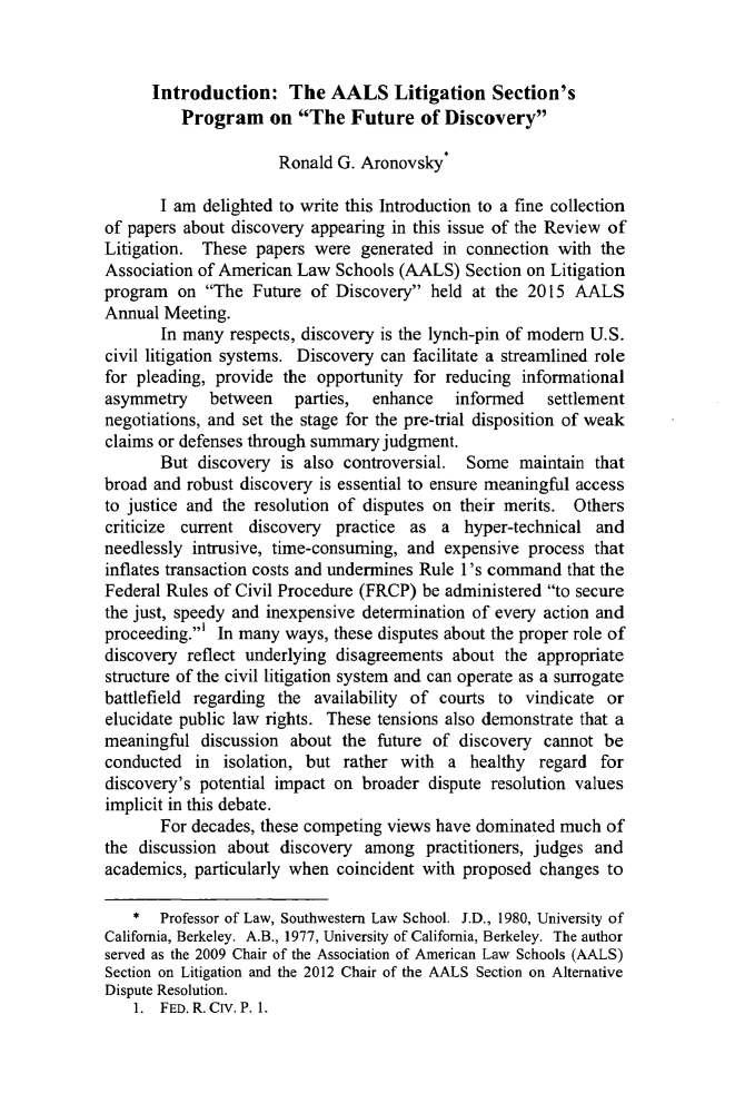 handle is hein.journals/rol34 and id is 667 raw text is:       Introduction: The AALS Litigation Section's          Program on The Future of Discovery                      Ronald G. Aronovsky*       I am delighted to write this Introduction to a fine collectionof papers about discovery appearing in this issue of the Review ofLitigation. These papers were generated in connection with theAssociation of American Law Schools (AALS) Section on Litigationprogram on The Future of Discovery held at the 2015 AALSAnnual Meeting.       In many respects, discovery is the lynch-pin of modem U.S.civil litigation systems. Discovery can facilitate a streamlined rolefor pleading, provide the opportunity for reducing informationalasymmetry    between    parties,  enhance   informed    settlementnegotiations, and set the stage for the pre-trial disposition of weakclaims or defenses through summary judgment.       But discovery is also controversial. Some maintain thatbroad and robust discovery is essential to ensure meaningful accessto justice and the resolution of disputes on their merits. Otherscriticize current discovery practice as a hyper-technical andneedlessly intrusive, time-consuming, and expensive process thatinflates transaction costs and undermines Rule 1 's command that theFederal Rules of Civil Procedure (FRCP) be administered to securethe just, speedy and inexpensive determination of every action andproceeding.' In many ways, these disputes about the proper role ofdiscovery reflect underlying disagreements about the appropriatestructure of the civil litigation system and can operate as a surrogatebattlefield regarding the availability of courts to vindicate orelucidate public law rights. These tensions also demonstrate that ameaningful discussion about the future of discovery cannot beconducted in isolation, but rather with a healthy regard fordiscovery's potential impact on broader dispute resolution valuesimplicit in this debate.       For decades, these competing views have dominated much ofthe discussion about discovery among practitioners, judges andacademics, particularly when coincident with proposed changes to    *  Professor of Law, Southwestern Law School. J.D., 1980, University ofCalifornia, Berkeley. A.B., 1977, University of California, Berkeley. The authorserved as the 2009 Chair of the Association of American Law Schools (AALS)Section on Litigation and the 2012 Chair of the AALS Section on AlternativeDispute Resolution.    1. FED. R. CIv. P. 1.