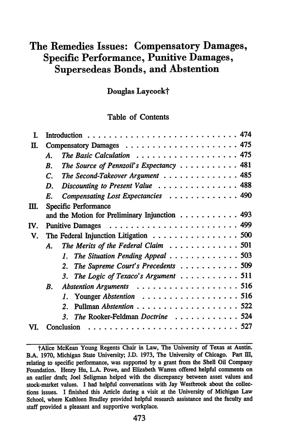 handle is hein.journals/rol9 and id is 479 raw text is: The Remedies Issues: Compensatory Damages,
Specific Performance, Punitive Damages,
Supersedeas Bonds, and Abstention
Douglas Laycockt
Table of Contents

I. Introduction ............................
II. Compensatory Damages ..................
A.   The Basic Calculation  ................
B.   The Source of Pennzoil's Expectancy ........
C.   The Second-Takeover Argument ...........
D. Discounting to Present Value ............
E.   Compensating Lost Expectancies  ..........
III. Specific Performance
and the Motion for Preliminary Injunction ........
IV. Punitive Damages    .....................
V. The Federal Injunction Litigation .............
A.   The Merits of the Federal Claim  ..........
1. The Situation Pending Appeal ..........
2. The Supreme Court's Precedents ........
3. The Logic of Texaco's Argument ........
B.   Abstention Arguments  ................
1. Younger Abstention   ...............
2. Pullman Abstention ................
3. The Rooker-Feldman Doctrine   .........
VI.  Conclusion   .........................

. . . 474
. . . 475
. . . 475
. . . 481
. . . 485
S. . 488
. . . 490
. . . 493
. . . 499
. . . 500
... 501
. . . 503
. . . 509
... 511
... 516
. . . 516
... 522
. . . 524
. . . 527

tAlice McKean Young Regents Chair in Law, The University of Texas at Austin.
B.A. 1970, Michigan State University; J.D. 1973, The University of Chicago. Part 11I,
relating to specific performance, was supported by a grant from the Shell Oil Company
Foundation. Henry Hu, L.A. Powe, and Elizabeth Warren offered helpful comments on
an earlier draft; Joel Seligman helped with the discrepancy between asset values and
stock-market values. I had helpful conversations with Jay Westbrook about the collec-
tions issues. I finished this Article during a visit at the University of Michigan Law
School, where Kathleen Bradley provided helpful research assistance and the faculty and
staff provided a pleasant and supportive workplace.
473


