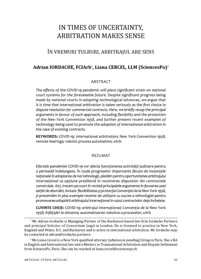 handle is hein.journals/romabj14 and id is 187 raw text is: 





                   IN  TIMES OF UNCERTAINTY,

                   ARBITRATION MAKES SENSE



             IN VREMURI TULBURI, ARBITRAJUL ARE SENS


     Adrian   IORDACHE, FCIArbl, Liana CERCEL, LLM (SciencesPo)2


                                    ABSTRACT

      The effects of the COVID-19 pandemic will place significant strain on national
      court systems for the foreseeable future. Despite significant progress being
      made  by national courts in adopting technological advances, we argue that
      it is time that international arbitration is taken seriously as the first choice in
      dispute resolution for commercial contracts. Here, we briefly recap the principal
      arguments  in favour of such approach, including flexibility and the protection
      of the New York Convention  1958, and further present recent examples of
      technology being used to promote the adoption of international arbitration in
      the case of existing contracts.
      KEYWORDS: COVID-19;   international arbitration; New York Convention 1958;
      remote  hearings; robotic process automation; sArb


                                     R EZUMAT

      Efectele pandemiei COVID-19 vor afecta functionarea activitatii judiciare pentru
      o perioada fndelungata. Tn ciuda progreselor importante facute de instantele
      nationale in adoptarea de noi tehnologii, pledam pentru oportunitatea arbitrajului
      international ca optiune predilecta in rezolvarea disputelor din contractele
      comerciale. Aici, trecem pe scurt in revista principalele argumente in favoarea unei
      astfel de abordari, inclusiv flexibilitatea si protectia Conventiei de la New York 1958,
      si prezentam in plus exemple recente de utilizare cu succes a tehnologiei pentru
      promovarea adoptarii arbitrajului international in cazul contractelor deja fncheiate.
      CUVINTE  CHEIE: COVID-19; arbitrajul international; Conventia de la New York
      1958; fnfatisari la distanta; automatizarea robotica a proceselor; sArb

   1 Mr Adrian Iordache is Managing Partner of the Bucharest-based law firm Iordache Partners
and principal Solicitor of Consortium Legal in London. He is licensed to practice in New York,
England and Wales, D.C. and Bucharest and is active in international arbitration. Mr Iordache may
be contacted at adrian@iordache.partners.
   2 Ms Liana Cercel is a New York qualified attorney (admission pending) living in Paris. She a BA
in English and International law and a Masters in Transnational Arbitration and Dispute Settlement
from SciencesPo, Paris. She can be reached at liana.cercel@sciencespo.fr.


ARTICOLE. STUDII/ARTICLES


83


