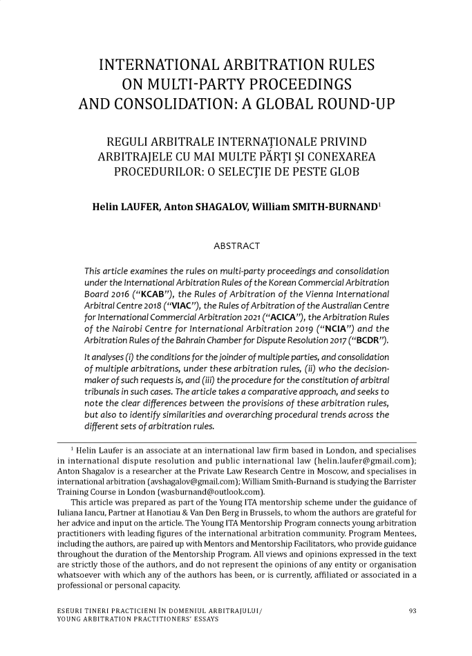 handle is hein.journals/romabj15 and id is 237 raw text is: INTERNATIONAL ARBITRATION RULES
ON MULTI-PARTY PROCEEDINGS
AND CONSOLIDATION: A GLOBAL ROUND-UP
REGULI ARBITRALE INTERNATIONALE PRIVIND
ARBITRAJELE CU MAI MULTE PARTI SI CONEXAREA
PROCEDURILOR: 0 SELECTIE DE PESTE GLOB
Helin LAUFER, Anton SHAGALOV, William SMITH-BURNAND'
ABSTRACT
This article examines the rules on multi-party proceedings and consolidation
under the International Arbitration Rules of the Korean Commercial Arbitration
Board 2016 (KCAB), the Rules of Arbitration of the Vienna International
Arbitral Centre 2018 (VIAC), the Rules of Arbitration of the Australian Centre
for International Commercial Arbitration 2021 (ACICA), the Arbitration Rules
of the Nairobi Centre for International Arbitration 2019 (NCIA) and the
Arbitration Rules of the Bahrain Chamber for Dispute Resolution 2017 (BCDR).
It analyses (i) the conditions for the joinder of multiple parties, and consolidation
of multiple arbitrations, under these arbitration rules, (ii) who the decision-
maker of such requests is, and (iii) the procedure for the constitution of arbitral
tribunals in such cases. The article takes a comparative approach, and seeks to
note the clear differences between the provisions of these arbitration rules,
but also to identify similarities and overarching procedural trends across the
different sets of arbitration rules.
1 Helin Laufer is an associate at an international law firm based in London, and specialises
in international dispute resolution and public international law (helin.laufer@gmail.com);
Anton Shagalov is a researcher at the Private Law Research Centre in Moscow, and specialises in
international arbitration (avshagalov@gmail.com); William Smith-Burnand is studying the Barrister
Training Course in London (wasburnand@outlook.com).
This article was prepared as part of the Young ITA mentorship scheme under the guidance of
Iuliana Iancu, Partner at Hanotiau & Van Den Berg in Brussels, to whom the authors are grateful for
her advice and input on the article. The Young ITA Mentorship Program connects young arbitration
practitioners with leading figures of the international arbitration community. Program Mentees,
including the authors, are paired up with Mentors and Mentorship Facilitators, who provide guidance
throughout the duration of the Mentorship Program. All views and opinions expressed in the text
are strictly those of the authors, and do not represent the opinions of any entity or organisation
whatsoever with which any of the authors has been, or is currently, affiliated or associated in a
professional or personal capacity.
ESEURI TINERI PRACTICIENI IN DOMENIUL ARBITRAJIULUI/                          93
YOUNG ARBITRATION PRACTITIONERS' ESSAYS


