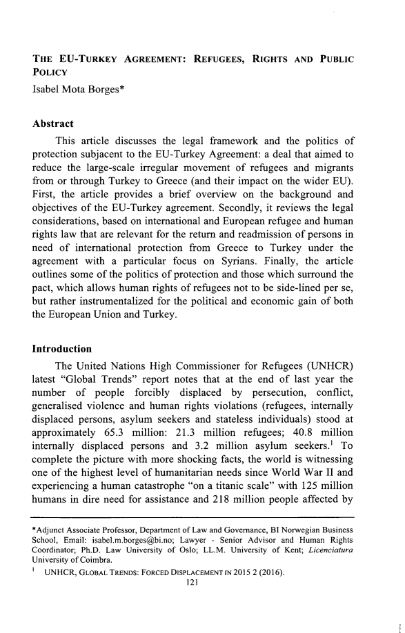 handle is hein.journals/rrace18 and id is 145 raw text is: THE   EU-TURKEY AGREEMENT: REFUGEES, RIGHTS AND PUBLICPOLICYIsabel Mota Borges*Abstract     This  article discusses the legal framework and  the politics ofprotection subjacent to the EU-Turkey Agreement: a deal that aimed toreduce  the large-scale irregular movement of refugees  and migrantsfrom  or through Turkey to Greece (and their impact on the wider EU).First, the article provides a brief overview on the  background  andobjectives of the EU-Turkey agreement.  Secondly, it reviews the legalconsiderations, based on international and European refugee and humanrights law that are relevant for the return and readmission of persons inneed  of international protection from Greece  to  Turkey  under theagreement  with  a particular focus on  Syrians. Finally, the articleoutlines some of the politics of protection and those which surround thepact, which allows human  rights of refugees not to be side-lined per se,but rather instrumentalized for the political and economic gain of boththe European Union  and Turkey.Introduction     The United  Nations High  Commissioner  for Refugees (UNHCR)latest Global Trends  report notes that at the end of last year thenumber   of  people   forcibly displaced  by   persecution, conflict,generalised violence and human  rights violations (refugees, internallydisplaced persons, asylum  seekers and stateless individuals) stood atapproximately  65.3  million:  21.3 million  refugees; 40.8  millioninternally displaced persons  and  3.2 million asylum   seekers.' Tocomplete the picture with more shocking facts, the world is witnessingone of the highest level of humanitarian needs since World War II andexperiencing a human  catastrophe on a titanic scale with 125 millionhumans  in dire need for assistance and 218 million people affected by*Adjunct Associate Professor, Department of Law and Governance, BI Norwegian BusinessSchool, Email: isabel.m.borges@bi.no; Lawyer - Senior Advisor and Human RightsCoordinator; Ph.D. Law University of Oslo; LL.M. University of Kent; LicenciaturaUniversity of Coimbra.   UNHCR, GLOBAL TRENDS: FORCED DISPLACEMENT IN 2015 2 (2016).                                 121