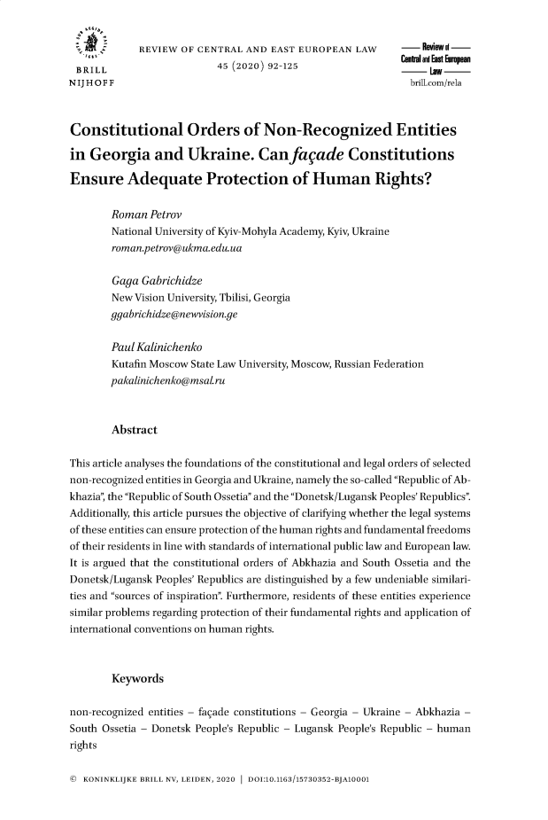 handle is hein.journals/rsl45 and id is 92 raw text is: 


             REVIEW  OF CENTRAL AND  EAST EUROPEAN   LAW     -    WOl-
                                                             Central and East European
 BRILL                     45 (2020) 92-125
N IJ H O F F                                                  brill.com/rela



Constitutional Orders of Non-Recognized Entities

in  Georgia and Ukraine. Can facade Constitutions

Ensure Adequate Protection of Human Rights?


        Roman  Petrov
        National University of Kyiv-Mohyla Academy, Kyiv, Ukraine
        roman.petrov@ukma.edu.ua


        Gaga Gabrichidze
        New Vision University, Tbilisi, Georgia
        ggabrichidze@newvision.ge

        Paul Kalinichenko
        Kutafin Moscow State Law University, Moscow, Russian Federation
        pakalinichenko@msal.ru



        Abstract

This article analyses the foundations of the constitutional and legal orders of selected
non-recognized entities in Georgia and Ukraine, namely the so-called Republic of Ab-
khazia; the Republic of South Ossetia and the Donetsk/Lugansk Peoples' Republics.
Additionally, this article pursues the objective of clarifying whether the legal systems
of these entities can ensure protection of the human rights and fundamental freedoms
of their residents in line with standards of international public law and European law.
It is argued that the constitutional orders of Abkhazia and South Ossetia and the
Donetsk/Lugansk Peoples' Republics are distinguished by a few undeniable similari-
ties and sources of inspiration. Furthermore, residents of these entities experience
similar problems regarding protection of their fundamental rights and application of
international conventions on human rights.



        Keywords

non-recognized entities - facade constitutions - Georgia - Ukraine - Abkhazia -
South Ossetia - Donetsk People's Republic - Lugansk People's Republic - human
rights


© KONINKLIJKE BRILL NV, LEIDEN, 2020 1 DOI:10.1163/15730352-BJA10001


