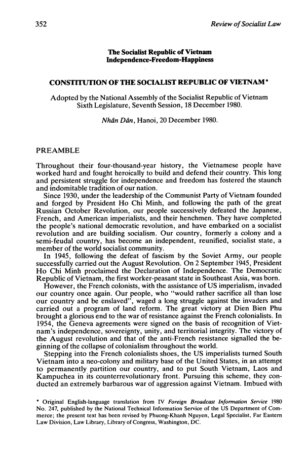 handle is hein.journals/rsl7 and id is 354 raw text is: Review of Socialist LawThe Socialist Republic of VietnamIndependence-Freedom-HappinessCONSTITUTION OF THE SOCIALIST REPUBLIC OF VIETNAM*Adopted by the National Assembly of the Socialist Republic of VietnamSixth Legislature, Seventh Session, 18 December 1980.Nhdn Din, Hanoi, 20 December 1980.PREAMBLEThroughout their four-thousand-year history, the Vietnamese people haveworked hard and fought heroically to build and defend their country. This longand persistent struggle for independence and freedom has fostered the staunchand indomitable tradition of our nation.Since 1930, under the leadership of the Communist Party of Vietnam foundedand forged by President Ho Chi Minh, and following the path of the greatRussian October Revolution, our people successively defeated the Japanese,French, and American imperialists, and their henchmen. They have completedthe people's national democratic revolution, and have embarked on a socialistrevolution and are building socialism. Our country, formerly a colony and asemi-feudal country, has become an independent, reunified, socialist state, amember of the world socialist community.In 1945, following the defeat of fascism by the Soviet Army, our peoplesuccessfully carried out the August Revolution. On 2 September 1945, PresidentHo Chi Minh proclaimed the Declaration of Independence. The DemocraticRepublic of Vietnam, the first worker-peasant state in Southeast Asia, was born.However, the French colonists, with the assistance of US imperialism, invadedour country once again. Our people, who would rather sacrifice all than loseour country and be enslaved, waged a long struggle against the invaders andcarried out a program of land reform. The great victory at Dien Bien Phubrought a glorious end to the war of resistance against the French colonialists. In1954, the Geneva agreements were signed on the basis of recognition of Viet-nam's independence, sovereignty, unity, and territorial integrity. The victory ofthe August revolution and that of the anti-French resistance signalled the be-ginning of the collapse of colonialism throughout the world.Stepping into the French colonialists shoes, the US imperialists turned SouthVietnam into a neo-colony and military base of the United States, in an attemptto permanently partition our country, and to put South Vietnam, Laos andKampuchea in its counterrevolutionary front. Pursuing this scheme, they con-ducted an extremely barbarous war of aggression against Vietnam. Imbued with* Original English-language translation from IV Foreign Broadcast Information Service 1980No. 247, published by the National Technical Information Service of the US Department of Com-merce; the present text has been revised by Phuong-Khanh Nguyen, Legal Specialist, Far EasternLaw Division, Law Library, Library of Congress, Washington, DC.