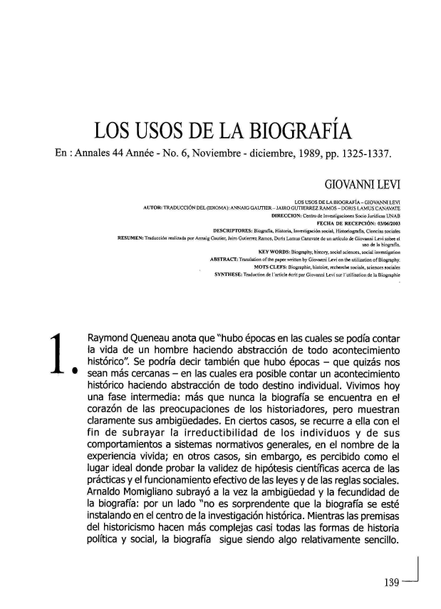 handle is hein.journals/rtemscj44 and id is 139 raw text is: 









          LOS USOS DE LA BIOGRAFIA
En:  Annales   44  Ann6e   - No. 6, Noviembre - diciembre, 1989, pp. 1325-1337.


                                                                       GIOVANNI LEVI
                                                               LOS USOS DE LA BIOGRAFfA- GIOVANNI LEVI
                       AUTOR: TRADUCCION DEL (IDIOMA): ANNAIG GAUTIER- JAIRO GUTIERREZ RAMOS - DORIS LAMUS CANAVATE
                                                         DIRECCION: Centro de Investigaciones Socio Juridicas UNAB
                                                                     FECHA DE RECEPClIN: 03/06/2003
                                          DESCRIPTORES: Biograffa, Historia, Investigaci6n social, Historiografla, Cienciso sociales
                 RESUMEN: Traducci6n realizada por Annaig Gautier, Jairo Goierrez Ramos, Doris Lamus Canavate d sn articulo de Giovanni Levi sobre el
                                                                                 uso de Ia biografa.
                                                      KEY WORDS: Biography, history, social sciences, social investigation
                                         ABSTRAC: Tarnslation of the paper written by Giovanni Levi on the utilization of Biography.
                                                    MOTS CLEFS: Biographie, histoire, recherche sociale, sciences sociales
                                          SYNTHESE: Traduction d  Iaticle 6rit par Giovanni Levi su sutilisation de Ia Biographic




              Ry odQueneau anota que hubo 6pocas en las cuales se padia contar
         la vida  de  un  hombre haciendo abstracci6n de todo acontecimiento
         hist6rico. Se  podria  decir tambi6n que hubo 6pocas - que quizbs nos
         sean  mbs  cercanas   - en  las cuales  era posible  contar  un  acontecimiento
         hist6rico haciendo abstracci6n de todo destino individual. Vivimos hoy
         una  fase  intermedia:   mbs   que   nunca   la biograffa  se  encuentra en el
         coraz6n   de  las  preocupaciones de los historiadores, pero muestran
         claramente   sus  ambigiedades. En ciertos casos, se recurre a ella con el
         fin de   subrayar la irreductibilidad de los individuos y de sus
         comportamientos a sistemas normativos generales, en el nombre de la
         experiencia  vivida;  en  otros  casos,  sin embargo, es percibido como el
         lugar ideal donde   probar   la validez de  hip6tesis  cientificas acerca  de  las
         prkcticas y el funcionamiento efectivo de las leyes y de las reglas sociales.
         Arnaldo  Momigliano subray6 a la vez la ambigUedad y la fecundidad de
         la biograffa: por  un  lado  no  es  sorprendente que la biograffa se est6
         instalando  en el centro de  la investigaci6n  hist6rica. Mientras  las premisas
         del historicismo  hacen   mis   complejas   casi todas   las formas  de  historia
         polftica y social, la biograffa   sigue  siendo   algo  relativamente sencillo.


                                                                                       139


