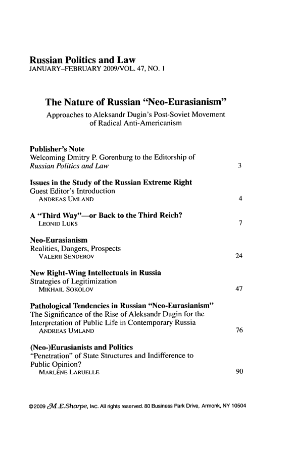 handle is hein.journals/ruspl47 and id is 1 raw text is: 





Russian Politics and Law
JANUARY-FEBRUARY 2009/VOL. 47, NO. I



    The Nature of Russian Neo-Eurasianism
    Approaches to Aleksandr Dugin's Post-Soviet Movement
                 of Radical Anti-Americanism


Publisher's Note
Welcoming Dmitry P. Gorenburg to the Editorship of
Russian Politics and Law                                  3

Issues in the Study of the Russian Extreme Right
Guest Editor's Introduction
   ANDREAS UMLAND                                         4

A Third Way-or Back to the Third Reich?
   LEONID LUKS                                            7

Neo-Eurasianism
Realities, Dangers, Prospects
   VALERII SENDEROV                                      24

New Right-Wing Intellectuals in Russia
Strategies of Legitimization
   MIKHAIL SOKOLOV                                       47

Pathological Tendencies in Russian Neo-Eurasianism
The Significance of the Rise of Aleksandr Dugin for the
Interpretation of Public Life in Contemporary Russia
   ANDREAS UMLAND                                        76

(Neo-)Eurasianists and Politics
Penetration of State Structures and Indifference to
Public Opinion?
   MARL NE LARUELLE                                      90


02009 c.E.Sharpe, INC. All rights reserved. 80 Business Park Drive, Armonk, NY 10504


