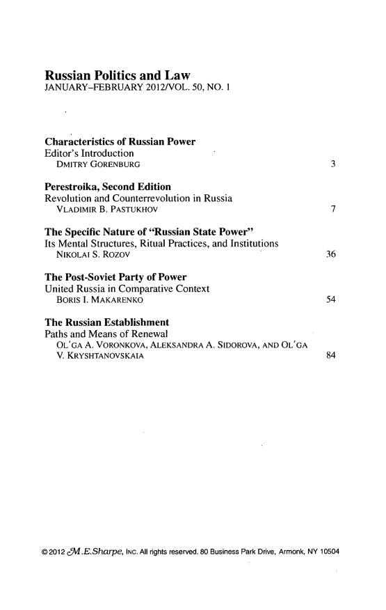 handle is hein.journals/ruspl50 and id is 1 raw text is: 





Russian Politics and Law
JANUARY-FEBRUARY 2012NOL. 50, NO. 1




Characteristics of Russian Power
Editor's Introduction
  DMITRY GORENBURG                                        3

Perestroika, Second Edition
Revolution and Counterrevolution in Russia
  VLADIMIR B. PASTUKHOV                                   7

The Specific Nature of Russian State Power
Its Mental Structures, Ritual Practices, and Institutions
  NIKOLAI S. Rozov                                       36

The Post-Soviet Party of Power
United Russia in Comparative Context
  BORIS I. MAKARENKO                                     54

The Russian Establishment
Paths and Means of Renewal
  OL'GA A. VORONKOVA, ALEKSANDRA A. SIDOROVA, AND OL'GA
  V. KRYSHTANOVSKAIA                                     84


©2012 c /W.E.Sharpe, INC. All rights reserved. 80 Business Park Drive, Armonk, NY 10504


