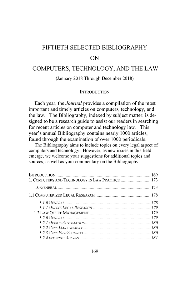 handle is hein.journals/rutcomt45 and id is 315 raw text is: 







      FIFTIETH SELECTED BIBLIOGRAPHY

                           ON

  COMPUTERS, TECHNOLOGY, AND THE LAW

            (January 2018 Through December 2018)

                      INTRODUCTION

   Each year, the Journal provides a compilation of the most
important and timely articles on computers, technology, and
the law. The Bibliography, indexed by subject matter, is de-
signed to be a research guide to assist our readers in searching
for recent articles on computer and technology law. This
year's annual Bibliography contains nearly 1000 articles,
found through the examination of over 1000 periodicals.
   The Bibliography aims to include topics on every legal aspect of
computers and technology. However, as new issues in this field
emerge, we welcome your suggestions for additional topics and
sources, as well as your commentary on the Bibliography.

IN TR O D U CTIO N   ...................................................................................  16 9
1. COMPUTERS AND TECHNOLOGY IN LAW PRACTICE .......................... 173
  1.0 G EN E R A L  .................................................................................  17 3
1.1 COMPUTERIZED  LEGAL  RESEARCH  ................................................ 178
     1.1.0  G EN ER AL  ...........................................................................  1 78
     1.1.1  ONLINE  LEGAL RESEARCH  .................................................. 179
  1.2 LAW OFFICE  M ANAGEMENT  ..................................................... 179
     1.2.0  G EN ERA L  ...........................................................................  1 79
     1.2.1  OFFICEA UTOMA TION  ......................................................... 180
     1.2.2  CASE  M ANAGEM ENT ........................................................... 180
     1.2.3  CASE  FILE  SECURiTY  .......................................................... 180
     1.2.4  INTEPJVETA ccEss  .............................................................. 181


