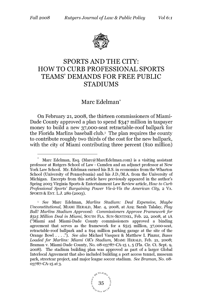 handle is hein.journals/rutjulp6 and id is 42 raw text is: Rutgers Journal of Law & Public PolicySPORTS AND THE CITY:HOW TO CURB PROFESSIONAL SPORTSTEAMS' DEMANDS FOR FREE PUBLICSTADIUMSMarc Edelman*On February 21, 2008, the thirteen commissioners of Miami-Dade County approved a plan to spend $347 million in taxpayermoney to build a new 37,oo-seat retractable-roof ballpark forthe Florida Marlins baseball club.1 The plan requires the countyto contribute roughly two thirds of the cost for the new ballpark,with the city of Miami contributing three percent ($1o million)Marc Edelman, Esq. (Marc@MareEdelman.com) is a visiting assistantprofessor at Rutgers School of Law - Camden and an adjunct professor at NewYork Law School. Mr. Edelman earned his B.S. in economics from the WhartonSchool (University of Pennsylvania) and his J.D./M.A. from the University ofMichigan. Excerpts from this article have previously appeared in the author'sSpring 2003 Virginia Sports & Entertainment Law Review article, How to CurbProfessional Sports' Bargaining Power Vis-&-Vis the American City, 2 VA.SPORTS & ENT. L.J. 280 (2003).1 See Marc Edelman, Marlins Stadium: Deal Expensive, MaybeUnconstitutional, MIAMI HERALD, Mar. 4, 2oo8, at A19; Sarah Talalay, PlayBall! Marlins Stadium Approved: Commissioners Approve Framework for$515 Million Deal in Miami, SouTH FLA. SUN-SENTINEL, Feb. 22, 2008, at 1A(Miami and Miami-Dade County commissioners approved a bindingagreement that serves as the framework for a $515 million, 37,ooo-seat,retractable-roof ballpark and a $94 million parking garage at the site of theOrange Bowl .... ). See also Michael Vasquez & Matthew I. Pinzur, BasesLoaded for Marlins: Miami OKs Stadium, MIAMI HERALD, Feb. 21, 2008;Braman v. Miami-Dade County, No. o8-o3787-CA-15 1, 5 (Fla. Cir. Ct. Sept. 9,2008). The stadium building plan was approved as part of a larger GlobalInterlocal Agreement that also included building a port access tunnel, museumpark, streetcar project, and major league soccer stadium. See Braman, No. 08-03787-CA-15 at 3.35Fall 2oo8Vol 6:1