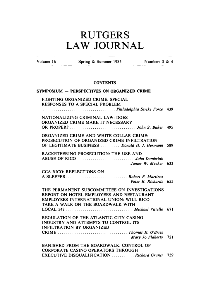 handle is hein.journals/rutlj16 and id is 7 raw text is: RUTGERS
LAW JOURNAL

Volume 16         Spring & Summer 1985       Numbers 3 & 4
CONTENTS
SYMPOSIUM - PERSPECTIVES ON ORGANIZED CRIME
FIGHTING ORGANIZED CRIME: SPECIAL
RESPONSES TO A SPECIAL PROBLEM
................................... Philadelphia  Strike  Force  439
NATIONALIZING CRIMINAL LAW: DOES
ORGANIZED CRIME MAKE IT NECESSARY
OR  PROPER?  ................................ John  S. Baker  495
ORGANIZED CRIME AND WHITE COLLAR CRIME:
PROSECUTION OF ORGANIZED CRIME INFILTRATION
OF LEGITIMATE BUSINESS ......... Donald H. J. Hermann 589
RACKETEERING PROSECUTION: THE USE AND
ABUSE  OF  RICO  ........................... John Dombrink
James W. Meeker 633
CCA-RICO: REFLECTIONS ON
A  SLEEPER  .............................. Robert P. Martinez
Peter R. Richards 655
THE PERMANENT SUBCOMMITTEE ON INVESTIGATIONS
REPORT ON HOTEL EMPLOYEES AND RESTAURANT
EMPLOYEES INTERNATIONAL UNION: WILL RICO
TAKE A WALK ON THE BOARDWALK WITH
LOCAL  54?  ................................  M ichael  Vitiello  671
REGULATION OF THE ATLANTIC CITY CASINO
INDUSTRY AND ATTEMPTS TO CONTROL ITS
INFILTRATION BY ORGANIZED
CRIM E  .................................. Thomas  R. O'Brien
Mary Jo Flaherty 721
BANISHED FROM THE BOARDWALK: CONTROL OF
CORPORATE CASINO OPERATORS THROUGH
EXECUTIVE DISQUALIFICATION ........... Richard Gruner 759


