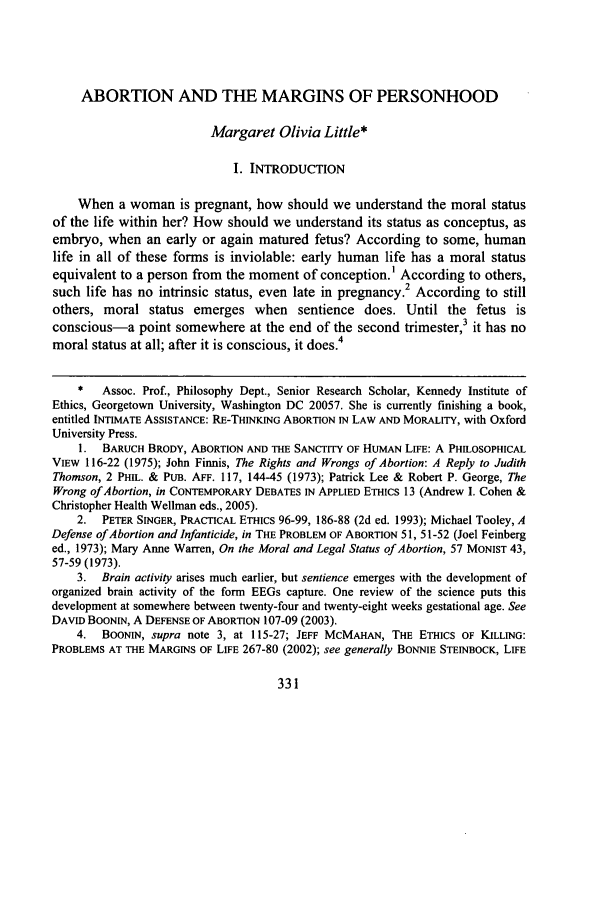 handle is hein.journals/rutlj39 and id is 335 raw text is: ABORTION AND THE MARGINS OF PERSONHOOD
Margaret Olivia Little*
I. INTRODUCTION
When a woman is pregnant, how should we understand the moral status
of the life within her? How should we understand its status as conceptus, as
embryo, when an early or again matured fetus? According to some, human
life in all of these forms is inviolable: early human life has a moral status
equivalent to a person from the moment of conception.' According to others,
such life has no intrinsic status, even late in pregnancy.2 According to still
others, moral status emerges when sentience does. Until the fetus is
conscious-a point somewhere at the end of the second trimester,3 it has no
moral status at all; after it is conscious, it does.4
*   Assoc. Prof., Philosophy Dept., Senior Research Scholar, Kennedy Institute of
Ethics, Georgetown University, Washington DC 20057. She is currently finishing a book,
entitled INTIMATE ASSISTANCE: RE-THINKING ABORTION IN LAW AND MORALITY, with Oxford
University Press.
1. BARUCH BRODY, ABORTION AND THE SANCTITY OF HUMAN LIFE: A PHILOSOPHICAL
VIEW 116-22 (1975); John Finnis, The Rights and Wrongs of Abortion: A Reply to Judith
Thomson, 2 PHIL. & PUB. AFF. 117, 144-45 (1973); Patrick Lee & Robert P. George, The
Wrong of Abortion, in CONTEMPORARY DEBATES IN APPLIED ETHICS 13 (Andrew I. Cohen &
Christopher Health Wellman eds., 2005).
2. PETER SINGER, PRACTICAL ETHICS 96-99, 186-88 (2d ed. 1993); Michael Tooley, A
Defense of Abortion and Infanticide, in THE PROBLEM OF ABORTION 51, 51-52 (Joel Feinberg
ed., 1973); Mary Anne Warren, On the Moral and Legal Status of Abortion, 57 MONIST 43,
57-59 (1973).
3. Brain activity arises much earlier, but sentience emerges with the development of
organized brain activity of the form EEGs capture. One review of the science puts this
development at somewhere between twenty-four and twenty-eight weeks gestational age. See
DAVID BOONN, A DEFENSE OF ABORTION 107-09 (2003).
4. BOONIN, supra note 3, at 115-27; JEFF McMAHAN, THE ETHICS OF KILLING:
PROBLEMS AT THE MARGINS OF LIFE 267-80 (2002); see generally BONNIE STEINBOCK, LIFE


